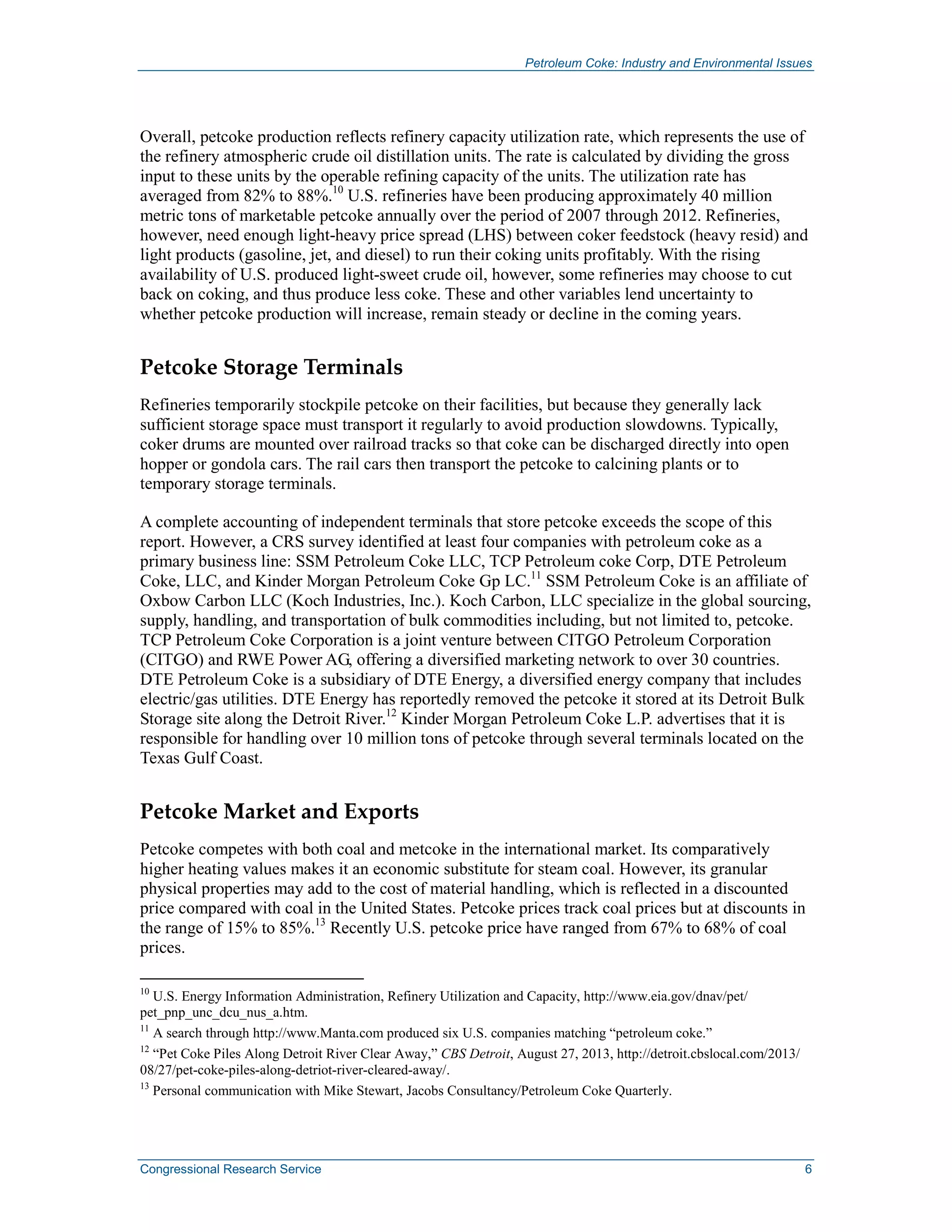 Petroleum Coke: Industry and Environmental Issues
Congressional Research Service 6
Overall, petcoke production reflects refinery capacity utilization rate, which represents the use of
the refinery atmospheric crude oil distillation units. The rate is calculated by dividing the gross
input to these units by the operable refining capacity of the units. The utilization rate has
averaged from 82% to 88%.10
U.S. refineries have been producing approximately 40 million
metric tons of marketable petcoke annually over the period of 2007 through 2012. Refineries,
however, need enough light-heavy price spread (LHS) between coker feedstock (heavy resid) and
light products (gasoline, jet, and diesel) to run their coking units profitably. With the rising
availability of U.S. produced light-sweet crude oil, however, some refineries may choose to cut
back on coking, and thus produce less coke. These and other variables lend uncertainty to
whether petcoke production will increase, remain steady or decline in the coming years.
Petcoke Storage Terminals
Refineries temporarily stockpile petcoke on their facilities, but because they generally lack
sufficient storage space must transport it regularly to avoid production slowdowns. Typically,
coker drums are mounted over railroad tracks so that coke can be discharged directly into open
hopper or gondola cars. The rail cars then transport the petcoke to calcining plants or to
temporary storage terminals.
A complete accounting of independent terminals that store petcoke exceeds the scope of this
report. However, a CRS survey identified at least four companies with petroleum coke as a
primary business line: SSM Petroleum Coke LLC, TCP Petroleum coke Corp, DTE Petroleum
Coke, LLC, and Kinder Morgan Petroleum Coke Gp LC.11
SSM Petroleum Coke is an affiliate of
Oxbow Carbon LLC (Koch Industries, Inc.). Koch Carbon, LLC specialize in the global sourcing,
supply, handling, and transportation of bulk commodities including, but not limited to, petcoke.
TCP Petroleum Coke Corporation is a joint venture between CITGO Petroleum Corporation
(CITGO) and RWE Power AG, offering a diversified marketing network to over 30 countries.
DTE Petroleum Coke is a subsidiary of DTE Energy, a diversified energy company that includes
electric/gas utilities. DTE Energy has reportedly removed the petcoke it stored at its Detroit Bulk
Storage site along the Detroit River.12
Kinder Morgan Petroleum Coke L.P. advertises that it is
responsible for handling over 10 million tons of petcoke through several terminals located on the
Texas Gulf Coast.
Petcoke Market and Exports
Petcoke competes with both coal and metcoke in the international market. Its comparatively
higher heating values makes it an economic substitute for steam coal. However, its granular
physical properties may add to the cost of material handling, which is reflected in a discounted
price compared with coal in the United States. Petcoke prices track coal prices but at discounts in
the range of 15% to 85%.13
Recently U.S. petcoke price have ranged from 67% to 68% of coal
prices.
10
U.S. Energy Information Administration, Refinery Utilization and Capacity, http://www.eia.gov/dnav/pet/
pet_pnp_unc_dcu_nus_a.htm.
11
A search through http://www.Manta.com produced six U.S. companies matching “petroleum coke.”
12
“Pet Coke Piles Along Detroit River Clear Away,” CBS Detroit, August 27, 2013, http://detroit.cbslocal.com/2013/
08/27/pet-coke-piles-along-detriot-river-cleared-away/.
13
Personal communication with Mike Stewart, Jacobs Consultancy/Petroleum Coke Quarterly.
 