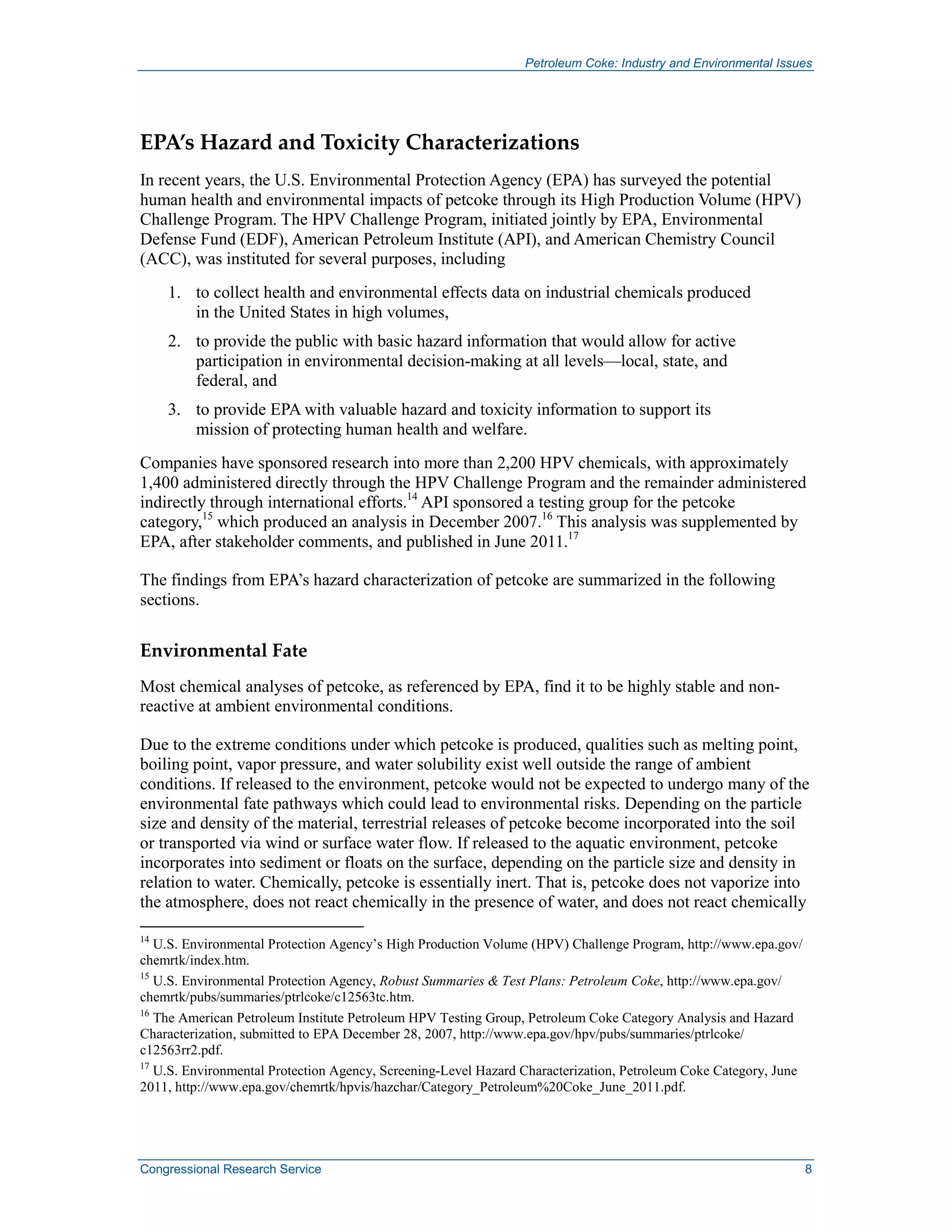 Petroleum Coke: Industry and Environmental Issues
Congressional Research Service 8
EPA’s Hazard and Toxicity Characterizations
In recent years, the U.S. Environmental Protection Agency (EPA) has surveyed the potential
human health and environmental impacts of petcoke through its High Production Volume (HPV)
Challenge Program. The HPV Challenge Program, initiated jointly by EPA, Environmental
Defense Fund (EDF), American Petroleum Institute (API), and American Chemistry Council
(ACC), was instituted for several purposes, including
1. to collect health and environmental effects data on industrial chemicals produced
in the United States in high volumes,
2. to provide the public with basic hazard information that would allow for active
participation in environmental decision-making at all levels—local, state, and
federal, and
3. to provide EPA with valuable hazard and toxicity information to support its
mission of protecting human health and welfare.
Companies have sponsored research into more than 2,200 HPV chemicals, with approximately
1,400 administered directly through the HPV Challenge Program and the remainder administered
indirectly through international efforts.14
API sponsored a testing group for the petcoke
category,15
which produced an analysis in December 2007.16
This analysis was supplemented by
EPA, after stakeholder comments, and published in June 2011.17
The findings from EPA’s hazard characterization of petcoke are summarized in the following
sections.
Environmental Fate
Most chemical analyses of petcoke, as referenced by EPA, find it to be highly stable and non-
reactive at ambient environmental conditions.
Due to the extreme conditions under which petcoke is produced, qualities such as melting point,
boiling point, vapor pressure, and water solubility exist well outside the range of ambient
conditions. If released to the environment, petcoke would not be expected to undergo many of the
environmental fate pathways which could lead to environmental risks. Depending on the particle
size and density of the material, terrestrial releases of petcoke become incorporated into the soil
or transported via wind or surface water flow. If released to the aquatic environment, petcoke
incorporates into sediment or floats on the surface, depending on the particle size and density in
relation to water. Chemically, petcoke is essentially inert. That is, petcoke does not vaporize into
the atmosphere, does not react chemically in the presence of water, and does not react chemically
14
U.S. Environmental Protection Agency’s High Production Volume (HPV) Challenge Program, http://www.epa.gov/
chemrtk/index.htm.
15
U.S. Environmental Protection Agency, Robust Summaries & Test Plans: Petroleum Coke, http://www.epa.gov/
chemrtk/pubs/summaries/ptrlcoke/c12563tc.htm.
16
The American Petroleum Institute Petroleum HPV Testing Group, Petroleum Coke Category Analysis and Hazard
Characterization, submitted to EPA December 28, 2007, http://www.epa.gov/hpv/pubs/summaries/ptrlcoke/
c12563rr2.pdf.
17
U.S. Environmental Protection Agency, Screening-Level Hazard Characterization, Petroleum Coke Category, June
2011, http://www.epa.gov/chemrtk/hpvis/hazchar/Category_Petroleum%20Coke_June_2011.pdf.
 