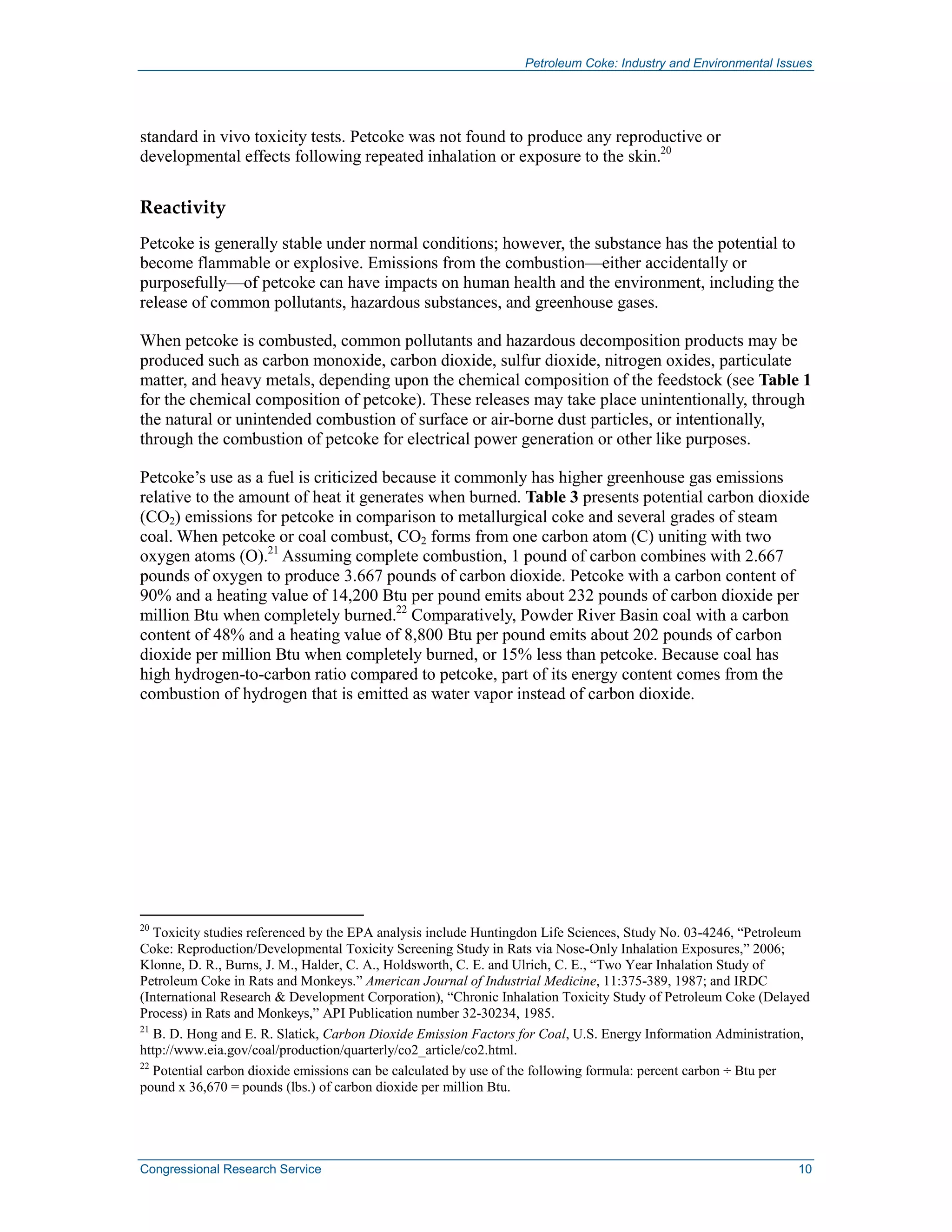 Petroleum Coke: Industry and Environmental Issues
Congressional Research Service 10
standard in vivo toxicity tests. Petcoke was not found to produce any reproductive or
developmental effects following repeated inhalation or exposure to the skin.20
Reactivity
Petcoke is generally stable under normal conditions; however, the substance has the potential to
become flammable or explosive. Emissions from the combustion—either accidentally or
purposefully—of petcoke can have impacts on human health and the environment, including the
release of common pollutants, hazardous substances, and greenhouse gases.
When petcoke is combusted, common pollutants and hazardous decomposition products may be
produced such as carbon monoxide, carbon dioxide, sulfur dioxide, nitrogen oxides, particulate
matter, and heavy metals, depending upon the chemical composition of the feedstock (see Table 1
for the chemical composition of petcoke). These releases may take place unintentionally, through
the natural or unintended combustion of surface or air-borne dust particles, or intentionally,
through the combustion of petcoke for electrical power generation or other like purposes.
Petcoke’s use as a fuel is criticized because it commonly has higher greenhouse gas emissions
relative to the amount of heat it generates when burned. Table 3 presents potential carbon dioxide
(CO2) emissions for petcoke in comparison to metallurgical coke and several grades of steam
coal. When petcoke or coal combust, CO2 forms from one carbon atom (C) uniting with two
oxygen atoms (O).21
Assuming complete combustion, 1 pound of carbon combines with 2.667
pounds of oxygen to produce 3.667 pounds of carbon dioxide. Petcoke with a carbon content of
90% and a heating value of 14,200 Btu per pound emits about 232 pounds of carbon dioxide per
million Btu when completely burned.22
Comparatively, Powder River Basin coal with a carbon
content of 48% and a heating value of 8,800 Btu per pound emits about 202 pounds of carbon
dioxide per million Btu when completely burned, or 15% less than petcoke. Because coal has
high hydrogen-to-carbon ratio compared to petcoke, part of its energy content comes from the
combustion of hydrogen that is emitted as water vapor instead of carbon dioxide.
20
Toxicity studies referenced by the EPA analysis include Huntingdon Life Sciences, Study No. 03-4246, “Petroleum
Coke: Reproduction/Developmental Toxicity Screening Study in Rats via Nose-Only Inhalation Exposures,” 2006;
Klonne, D. R., Burns, J. M., Halder, C. A., Holdsworth, C. E. and Ulrich, C. E., “Two Year Inhalation Study of
Petroleum Coke in Rats and Monkeys.” American Journal of Industrial Medicine, 11:375-389, 1987; and IRDC
(International Research & Development Corporation), “Chronic Inhalation Toxicity Study of Petroleum Coke (Delayed
Process) in Rats and Monkeys,” API Publication number 32-30234, 1985.
21
B. D. Hong and E. R. Slatick, Carbon Dioxide Emission Factors for Coal, U.S. Energy Information Administration,
http://www.eia.gov/coal/production/quarterly/co2_article/co2.html.
22
Potential carbon dioxide emissions can be calculated by use of the following formula: percent carbon ÷ Btu per
pound x 36,670 = pounds (lbs.) of carbon dioxide per million Btu.
 