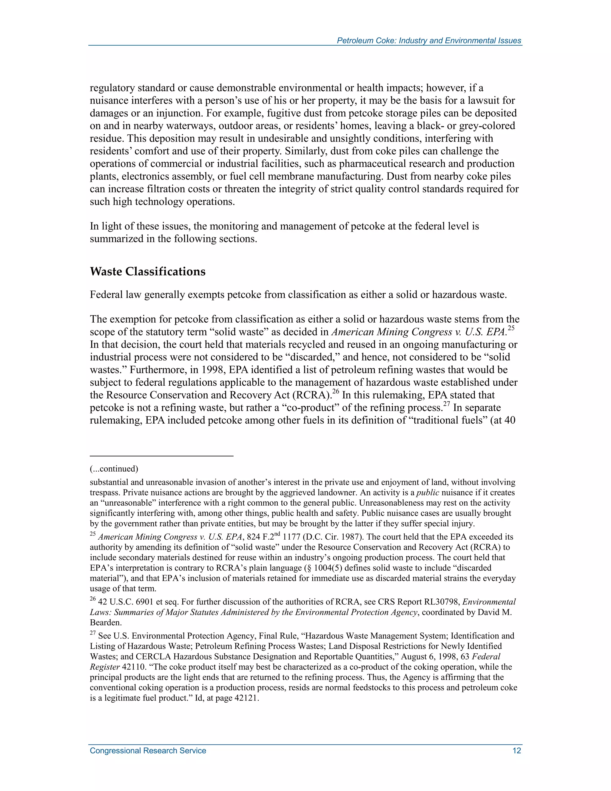 Petroleum Coke: Industry and Environmental Issues
Congressional Research Service 12
regulatory standard or cause demonstrable environmental or health impacts; however, if a
nuisance interferes with a person’s use of his or her property, it may be the basis for a lawsuit for
damages or an injunction. For example, fugitive dust from petcoke storage piles can be deposited
on and in nearby waterways, outdoor areas, or residents’ homes, leaving a black- or grey-colored
residue. This deposition may result in undesirable and unsightly conditions, interfering with
residents’ comfort and use of their property. Similarly, dust from coke piles can challenge the
operations of commercial or industrial facilities, such as pharmaceutical research and production
plants, electronics assembly, or fuel cell membrane manufacturing. Dust from nearby coke piles
can increase filtration costs or threaten the integrity of strict quality control standards required for
such high technology operations.
In light of these issues, the monitoring and management of petcoke at the federal level is
summarized in the following sections.
Waste Classifications
Federal law generally exempts petcoke from classification as either a solid or hazardous waste.
The exemption for petcoke from classification as either a solid or hazardous waste stems from the
scope of the statutory term “solid waste” as decided in American Mining Congress v. U.S. EPA.25
In that decision, the court held that materials recycled and reused in an ongoing manufacturing or
industrial process were not considered to be “discarded,” and hence, not considered to be “solid
wastes.” Furthermore, in 1998, EPA identified a list of petroleum refining wastes that would be
subject to federal regulations applicable to the management of hazardous waste established under
the Resource Conservation and Recovery Act (RCRA).26
In this rulemaking, EPA stated that
petcoke is not a refining waste, but rather a “co-product” of the refining process.27
In separate
rulemaking, EPA included petcoke among other fuels in its definition of “traditional fuels” (at 40
(...continued)
substantial and unreasonable invasion of another’s interest in the private use and enjoyment of land, without involving
trespass. Private nuisance actions are brought by the aggrieved landowner. An activity is a public nuisance if it creates
an “unreasonable” interference with a right common to the general public. Unreasonableness may rest on the activity
significantly interfering with, among other things, public health and safety. Public nuisance cases are usually brought
by the government rather than private entities, but may be brought by the latter if they suffer special injury.
25
American Mining Congress v. U.S. EPA, 824 F.2nd
1177 (D.C. Cir. 1987). The court held that the EPA exceeded its
authority by amending its definition of “solid waste” under the Resource Conservation and Recovery Act (RCRA) to
include secondary materials destined for reuse within an industry’s ongoing production process. The court held that
EPA’s interpretation is contrary to RCRA’s plain language (§ 1004(5) defines solid waste to include “discarded
material”), and that EPA’s inclusion of materials retained for immediate use as discarded material strains the everyday
usage of that term.
26
42 U.S.C. 6901 et seq. For further discussion of the authorities of RCRA, see CRS Report RL30798, Environmental
Laws: Summaries of Major Statutes Administered by the Environmental Protection Agency, coordinated by David M.
Bearden.
27
See U.S. Environmental Protection Agency, Final Rule, “Hazardous Waste Management System; Identification and
Listing of Hazardous Waste; Petroleum Refining Process Wastes; Land Disposal Restrictions for Newly Identified
Wastes; and CERCLA Hazardous Substance Designation and Reportable Quantities,” August 6, 1998, 63 Federal
Register 42110. “The coke product itself may best be characterized as a co-product of the coking operation, while the
principal products are the light ends that are returned to the refining process. Thus, the Agency is affirming that the
conventional coking operation is a production process, resids are normal feedstocks to this process and petroleum coke
is a legitimate fuel product.” Id, at page 42121.
 