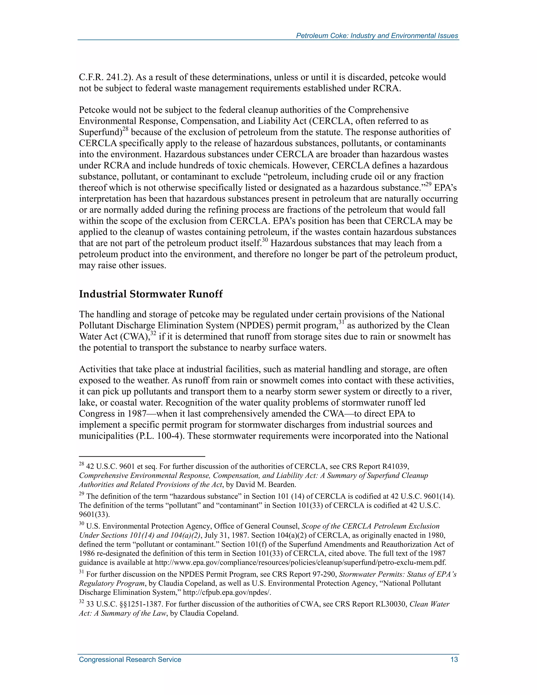 Petroleum Coke: Industry and Environmental Issues
Congressional Research Service 13
C.F.R. 241.2). As a result of these determinations, unless or until it is discarded, petcoke would
not be subject to federal waste management requirements established under RCRA.
Petcoke would not be subject to the federal cleanup authorities of the Comprehensive
Environmental Response, Compensation, and Liability Act (CERCLA, often referred to as
Superfund)28
because of the exclusion of petroleum from the statute. The response authorities of
CERCLA specifically apply to the release of hazardous substances, pollutants, or contaminants
into the environment. Hazardous substances under CERCLA are broader than hazardous wastes
under RCRA and include hundreds of toxic chemicals. However, CERCLA defines a hazardous
substance, pollutant, or contaminant to exclude “petroleum, including crude oil or any fraction
thereof which is not otherwise specifically listed or designated as a hazardous substance.”29
EPA’s
interpretation has been that hazardous substances present in petroleum that are naturally occurring
or are normally added during the refining process are fractions of the petroleum that would fall
within the scope of the exclusion from CERCLA. EPA’s position has been that CERCLA may be
applied to the cleanup of wastes containing petroleum, if the wastes contain hazardous substances
that are not part of the petroleum product itself.30
Hazardous substances that may leach from a
petroleum product into the environment, and therefore no longer be part of the petroleum product,
may raise other issues.
Industrial Stormwater Runoff
The handling and storage of petcoke may be regulated under certain provisions of the National
Pollutant Discharge Elimination System (NPDES) permit program,31
as authorized by the Clean
Water Act (CWA),32
if it is determined that runoff from storage sites due to rain or snowmelt has
the potential to transport the substance to nearby surface waters.
Activities that take place at industrial facilities, such as material handling and storage, are often
exposed to the weather. As runoff from rain or snowmelt comes into contact with these activities,
it can pick up pollutants and transport them to a nearby storm sewer system or directly to a river,
lake, or coastal water. Recognition of the water quality problems of stormwater runoff led
Congress in 1987—when it last comprehensively amended the CWA—to direct EPA to
implement a specific permit program for stormwater discharges from industrial sources and
municipalities (P.L. 100-4). These stormwater requirements were incorporated into the National
28
42 U.S.C. 9601 et seq. For further discussion of the authorities of CERCLA, see CRS Report R41039,
Comprehensive Environmental Response, Compensation, and Liability Act: A Summary of Superfund Cleanup
Authorities and Related Provisions of the Act, by David M. Bearden.
29
The definition of the term “hazardous substance” in Section 101 (14) of CERCLA is codified at 42 U.S.C. 9601(14).
The definition of the terms “pollutant” and “contaminant” in Section 101(33) of CERCLA is codified at 42 U.S.C.
9601(33).
30
U.S. Environmental Protection Agency, Office of General Counsel, Scope of the CERCLA Petroleum Exclusion
Under Sections 101(14) and 104(a)(2), July 31, 1987. Section 104(a)(2) of CERCLA, as originally enacted in 1980,
defined the term “pollutant or contaminant.” Section 101(f) of the Superfund Amendments and Reauthorization Act of
1986 re-designated the definition of this term in Section 101(33) of CERCLA, cited above. The full text of the 1987
guidance is available at http://www.epa.gov/compliance/resources/policies/cleanup/superfund/petro-exclu-mem.pdf.
31
For further discussion on the NPDES Permit Program, see CRS Report 97-290, Stormwater Permits: Status of EPA’s
Regulatory Program, by Claudia Copeland, as well as U.S. Environmental Protection Agency, “National Pollutant
Discharge Elimination System,” http://cfpub.epa.gov/npdes/.
32
33 U.S.C. §§1251-1387. For further discussion of the authorities of CWA, see CRS Report RL30030, Clean Water
Act: A Summary of the Law, by Claudia Copeland.
 