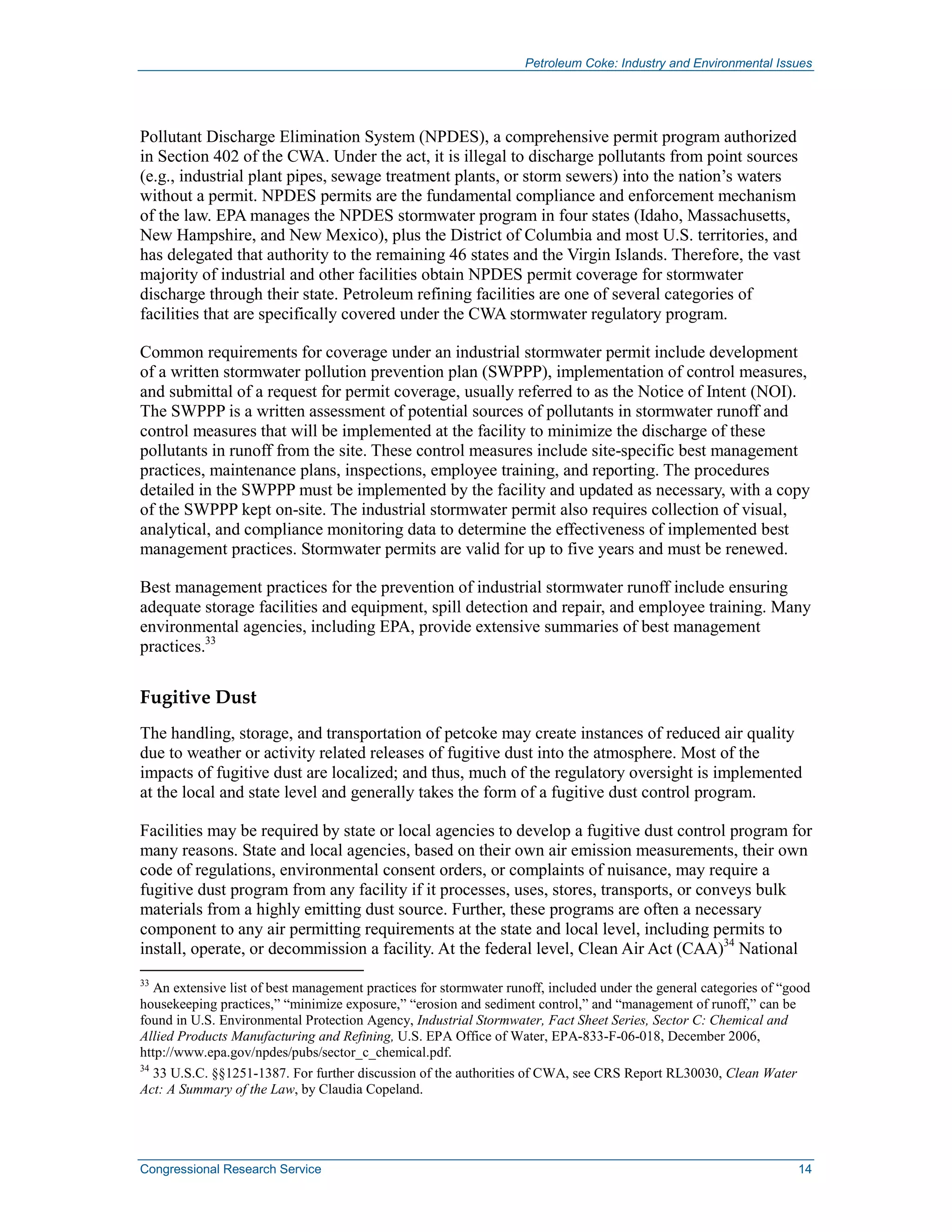 Petroleum Coke: Industry and Environmental Issues
Congressional Research Service 14
Pollutant Discharge Elimination System (NPDES), a comprehensive permit program authorized
in Section 402 of the CWA. Under the act, it is illegal to discharge pollutants from point sources
(e.g., industrial plant pipes, sewage treatment plants, or storm sewers) into the nation’s waters
without a permit. NPDES permits are the fundamental compliance and enforcement mechanism
of the law. EPA manages the NPDES stormwater program in four states (Idaho, Massachusetts,
New Hampshire, and New Mexico), plus the District of Columbia and most U.S. territories, and
has delegated that authority to the remaining 46 states and the Virgin Islands. Therefore, the vast
majority of industrial and other facilities obtain NPDES permit coverage for stormwater
discharge through their state. Petroleum refining facilities are one of several categories of
facilities that are specifically covered under the CWA stormwater regulatory program.
Common requirements for coverage under an industrial stormwater permit include development
of a written stormwater pollution prevention plan (SWPPP), implementation of control measures,
and submittal of a request for permit coverage, usually referred to as the Notice of Intent (NOI).
The SWPPP is a written assessment of potential sources of pollutants in stormwater runoff and
control measures that will be implemented at the facility to minimize the discharge of these
pollutants in runoff from the site. These control measures include site-specific best management
practices, maintenance plans, inspections, employee training, and reporting. The procedures
detailed in the SWPPP must be implemented by the facility and updated as necessary, with a copy
of the SWPPP kept on-site. The industrial stormwater permit also requires collection of visual,
analytical, and compliance monitoring data to determine the effectiveness of implemented best
management practices. Stormwater permits are valid for up to five years and must be renewed.
Best management practices for the prevention of industrial stormwater runoff include ensuring
adequate storage facilities and equipment, spill detection and repair, and employee training. Many
environmental agencies, including EPA, provide extensive summaries of best management
practices.33
Fugitive Dust
The handling, storage, and transportation of petcoke may create instances of reduced air quality
due to weather or activity related releases of fugitive dust into the atmosphere. Most of the
impacts of fugitive dust are localized; and thus, much of the regulatory oversight is implemented
at the local and state level and generally takes the form of a fugitive dust control program.
Facilities may be required by state or local agencies to develop a fugitive dust control program for
many reasons. State and local agencies, based on their own air emission measurements, their own
code of regulations, environmental consent orders, or complaints of nuisance, may require a
fugitive dust program from any facility if it processes, uses, stores, transports, or conveys bulk
materials from a highly emitting dust source. Further, these programs are often a necessary
component to any air permitting requirements at the state and local level, including permits to
install, operate, or decommission a facility. At the federal level, Clean Air Act (CAA)34
National
33
An extensive list of best management practices for stormwater runoff, included under the general categories of “good
housekeeping practices,” “minimize exposure,” “erosion and sediment control,” and “management of runoff,” can be
found in U.S. Environmental Protection Agency, Industrial Stormwater, Fact Sheet Series, Sector C: Chemical and
Allied Products Manufacturing and Refining, U.S. EPA Office of Water, EPA-833-F-06-018, December 2006,
http://www.epa.gov/npdes/pubs/sector_c_chemical.pdf.
34
33 U.S.C. §§1251-1387. For further discussion of the authorities of CWA, see CRS Report RL30030, Clean Water
Act: A Summary of the Law, by Claudia Copeland.
 