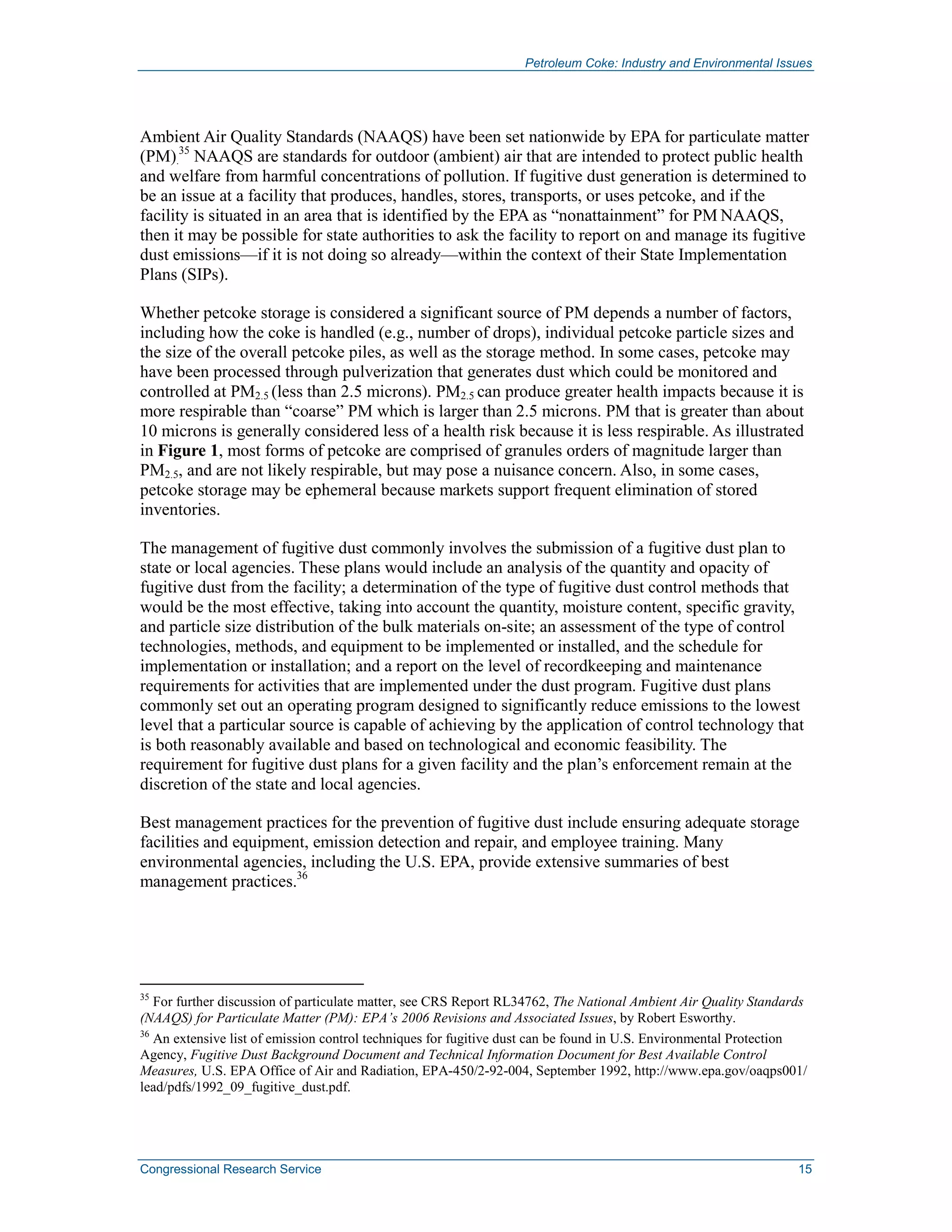 Petroleum Coke: Industry and Environmental Issues
Congressional Research Service 15
Ambient Air Quality Standards (NAAQS) have been set nationwide by EPA for particulate matter
(PM).
35
NAAQS are standards for outdoor (ambient) air that are intended to protect public health
and welfare from harmful concentrations of pollution. If fugitive dust generation is determined to
be an issue at a facility that produces, handles, stores, transports, or uses petcoke, and if the
facility is situated in an area that is identified by the EPA as “nonattainment” for PM NAAQS,
then it may be possible for state authorities to ask the facility to report on and manage its fugitive
dust emissions—if it is not doing so already—within the context of their State Implementation
Plans (SIPs).
Whether petcoke storage is considered a significant source of PM depends a number of factors,
including how the coke is handled (e.g., number of drops), individual petcoke particle sizes and
the size of the overall petcoke piles, as well as the storage method. In some cases, petcoke may
have been processed through pulverization that generates dust which could be monitored and
controlled at PM2.5 (less than 2.5 microns). PM2.5 can produce greater health impacts because it is
more respirable than “coarse” PM which is larger than 2.5 microns. PM that is greater than about
10 microns is generally considered less of a health risk because it is less respirable. As illustrated
in Figure 1, most forms of petcoke are comprised of granules orders of magnitude larger than
PM2.5, and are not likely respirable, but may pose a nuisance concern. Also, in some cases,
petcoke storage may be ephemeral because markets support frequent elimination of stored
inventories.
The management of fugitive dust commonly involves the submission of a fugitive dust plan to
state or local agencies. These plans would include an analysis of the quantity and opacity of
fugitive dust from the facility; a determination of the type of fugitive dust control methods that
would be the most effective, taking into account the quantity, moisture content, specific gravity,
and particle size distribution of the bulk materials on-site; an assessment of the type of control
technologies, methods, and equipment to be implemented or installed, and the schedule for
implementation or installation; and a report on the level of recordkeeping and maintenance
requirements for activities that are implemented under the dust program. Fugitive dust plans
commonly set out an operating program designed to significantly reduce emissions to the lowest
level that a particular source is capable of achieving by the application of control technology that
is both reasonably available and based on technological and economic feasibility. The
requirement for fugitive dust plans for a given facility and the plan’s enforcement remain at the
discretion of the state and local agencies.
Best management practices for the prevention of fugitive dust include ensuring adequate storage
facilities and equipment, emission detection and repair, and employee training. Many
environmental agencies, including the U.S. EPA, provide extensive summaries of best
management practices.36
35
For further discussion of particulate matter, see CRS Report RL34762, The National Ambient Air Quality Standards
(NAAQS) for Particulate Matter (PM): EPA’s 2006 Revisions and Associated Issues, by Robert Esworthy.
36
An extensive list of emission control techniques for fugitive dust can be found in U.S. Environmental Protection
Agency, Fugitive Dust Background Document and Technical Information Document for Best Available Control
Measures, U.S. EPA Office of Air and Radiation, EPA-450/2-92-004, September 1992, http://www.epa.gov/oaqps001/
lead/pdfs/1992_09_fugitive_dust.pdf.
 