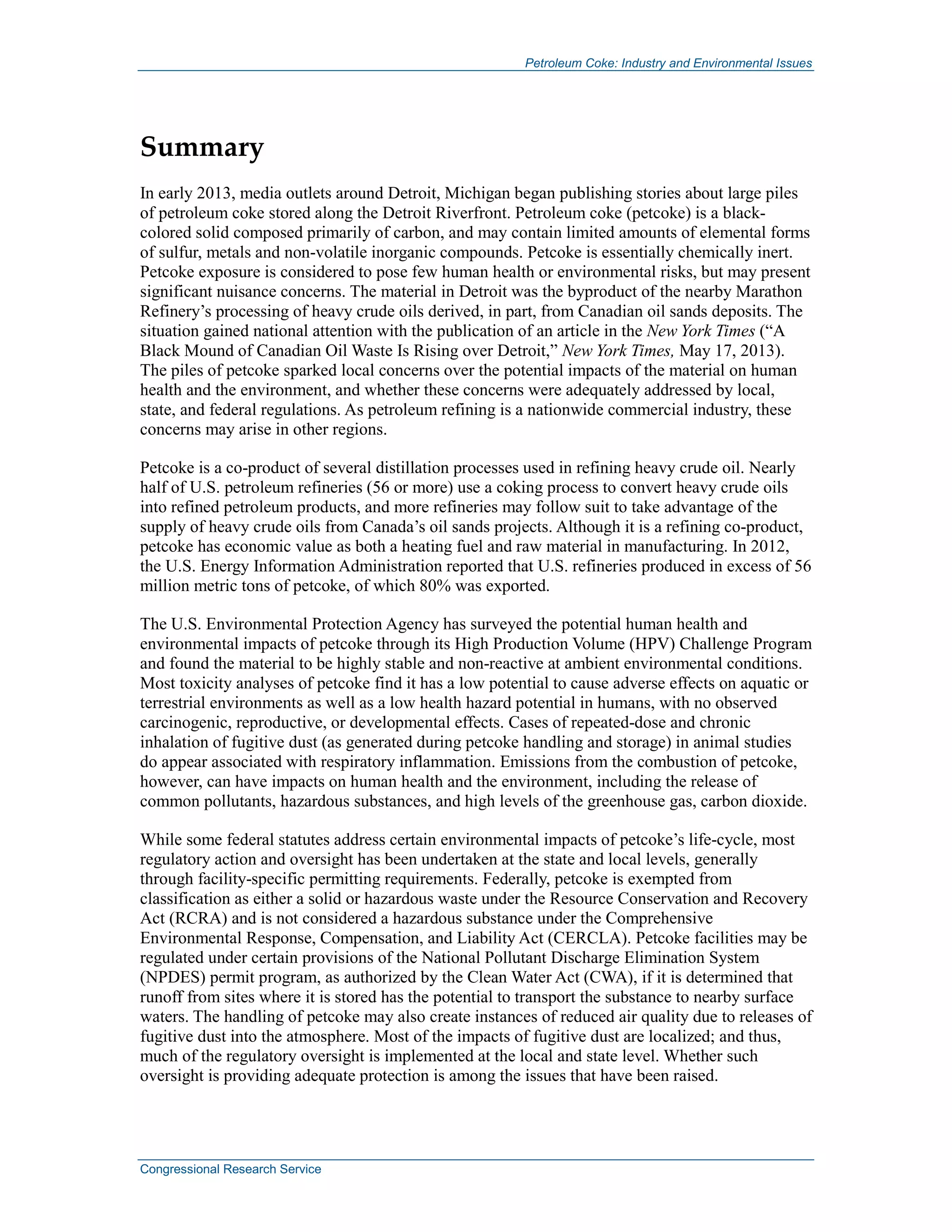 Petroleum Coke: Industry and Environmental Issues
Congressional Research Service
Summary
In early 2013, media outlets around Detroit, Michigan began publishing stories about large piles
of petroleum coke stored along the Detroit Riverfront. Petroleum coke (petcoke) is a black-
colored solid composed primarily of carbon, and may contain limited amounts of elemental forms
of sulfur, metals and non-volatile inorganic compounds. Petcoke is essentially chemically inert.
Petcoke exposure is considered to pose few human health or environmental risks, but may present
significant nuisance concerns. The material in Detroit was the byproduct of the nearby Marathon
Refinery’s processing of heavy crude oils derived, in part, from Canadian oil sands deposits. The
situation gained national attention with the publication of an article in the New York Times (“A
Black Mound of Canadian Oil Waste Is Rising over Detroit,” New York Times, May 17, 2013).
The piles of petcoke sparked local concerns over the potential impacts of the material on human
health and the environment, and whether these concerns were adequately addressed by local,
state, and federal regulations. As petroleum refining is a nationwide commercial industry, these
concerns may arise in other regions.
Petcoke is a co-product of several distillation processes used in refining heavy crude oil. Nearly
half of U.S. petroleum refineries (56 or more) use a coking process to convert heavy crude oils
into refined petroleum products, and more refineries may follow suit to take advantage of the
supply of heavy crude oils from Canada’s oil sands projects. Although it is a refining co-product,
petcoke has economic value as both a heating fuel and raw material in manufacturing. In 2012,
the U.S. Energy Information Administration reported that U.S. refineries produced in excess of 56
million metric tons of petcoke, of which 80% was exported.
The U.S. Environmental Protection Agency has surveyed the potential human health and
environmental impacts of petcoke through its High Production Volume (HPV) Challenge Program
and found the material to be highly stable and non-reactive at ambient environmental conditions.
Most toxicity analyses of petcoke find it has a low potential to cause adverse effects on aquatic or
terrestrial environments as well as a low health hazard potential in humans, with no observed
carcinogenic, reproductive, or developmental effects. Cases of repeated-dose and chronic
inhalation of fugitive dust (as generated during petcoke handling and storage) in animal studies
do appear associated with respiratory inflammation. Emissions from the combustion of petcoke,
however, can have impacts on human health and the environment, including the release of
common pollutants, hazardous substances, and high levels of the greenhouse gas, carbon dioxide.
While some federal statutes address certain environmental impacts of petcoke’s life-cycle, most
regulatory action and oversight has been undertaken at the state and local levels, generally
through facility-specific permitting requirements. Federally, petcoke is exempted from
classification as either a solid or hazardous waste under the Resource Conservation and Recovery
Act (RCRA) and is not considered a hazardous substance under the Comprehensive
Environmental Response, Compensation, and Liability Act (CERCLA). Petcoke facilities may be
regulated under certain provisions of the National Pollutant Discharge Elimination System
(NPDES) permit program, as authorized by the Clean Water Act (CWA), if it is determined that
runoff from sites where it is stored has the potential to transport the substance to nearby surface
waters. The handling of petcoke may also create instances of reduced air quality due to releases of
fugitive dust into the atmosphere. Most of the impacts of fugitive dust are localized; and thus,
much of the regulatory oversight is implemented at the local and state level. Whether such
oversight is providing adequate protection is among the issues that have been raised.
 