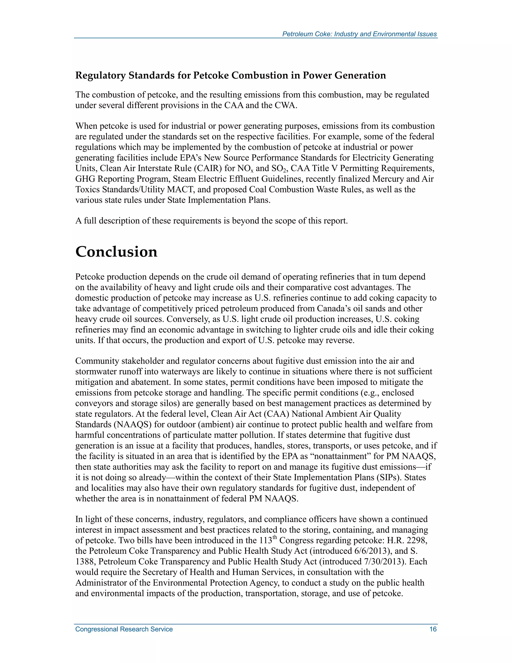 Petroleum Coke: Industry and Environmental Issues
Congressional Research Service 16
Regulatory Standards for Petcoke Combustion in Power Generation
The combustion of petcoke, and the resulting emissions from this combustion, may be regulated
under several different provisions in the CAA and the CWA.
When petcoke is used for industrial or power generating purposes, emissions from its combustion
are regulated under the standards set on the respective facilities. For example, some of the federal
regulations which may be implemented by the combustion of petcoke at industrial or power
generating facilities include EPA’s New Source Performance Standards for Electricity Generating
Units, Clean Air Interstate Rule (CAIR) for NOx and SO2, CAA Title V Permitting Requirements,
GHG Reporting Program, Steam Electric Effluent Guidelines, recently finalized Mercury and Air
Toxics Standards/Utility MACT, and proposed Coal Combustion Waste Rules, as well as the
various state rules under State Implementation Plans.
A full description of these requirements is beyond the scope of this report.
Conclusion
Petcoke production depends on the crude oil demand of operating refineries that in tum depend
on the availability of heavy and light crude oils and their comparative cost advantages. The
domestic production of petcoke may increase as U.S. refineries continue to add coking capacity to
take advantage of competitively priced petroleum produced from Canada’s oil sands and other
heavy crude oil sources. Conversely, as U.S. light crude oil production increases, U.S. coking
refineries may find an economic advantage in switching to lighter crude oils and idle their coking
units. If that occurs, the production and export of U.S. petcoke may reverse.
Community stakeholder and regulator concerns about fugitive dust emission into the air and
stormwater runoff into waterways are likely to continue in situations where there is not sufficient
mitigation and abatement. In some states, permit conditions have been imposed to mitigate the
emissions from petcoke storage and handling. The specific permit conditions (e.g., enclosed
conveyors and storage silos) are generally based on best management practices as determined by
state regulators. At the federal level, Clean Air Act (CAA) National Ambient Air Quality
Standards (NAAQS) for outdoor (ambient) air continue to protect public health and welfare from
harmful concentrations of particulate matter pollution. If states determine that fugitive dust
generation is an issue at a facility that produces, handles, stores, transports, or uses petcoke, and if
the facility is situated in an area that is identified by the EPA as “nonattainment” for PM NAAQS,
then state authorities may ask the facility to report on and manage its fugitive dust emissions—if
it is not doing so already—within the context of their State Implementation Plans (SIPs). States
and localities may also have their own regulatory standards for fugitive dust, independent of
whether the area is in nonattainment of federal PM NAAQS.
In light of these concerns, industry, regulators, and compliance officers have shown a continued
interest in impact assessment and best practices related to the storing, containing, and managing
of petcoke. Two bills have been introduced in the 113th
Congress regarding petcoke: H.R. 2298,
the Petroleum Coke Transparency and Public Health Study Act (introduced 6/6/2013), and S.
1388, Petroleum Coke Transparency and Public Health Study Act (introduced 7/30/2013). Each
would require the Secretary of Health and Human Services, in consultation with the
Administrator of the Environmental Protection Agency, to conduct a study on the public health
and environmental impacts of the production, transportation, storage, and use of petcoke.
 