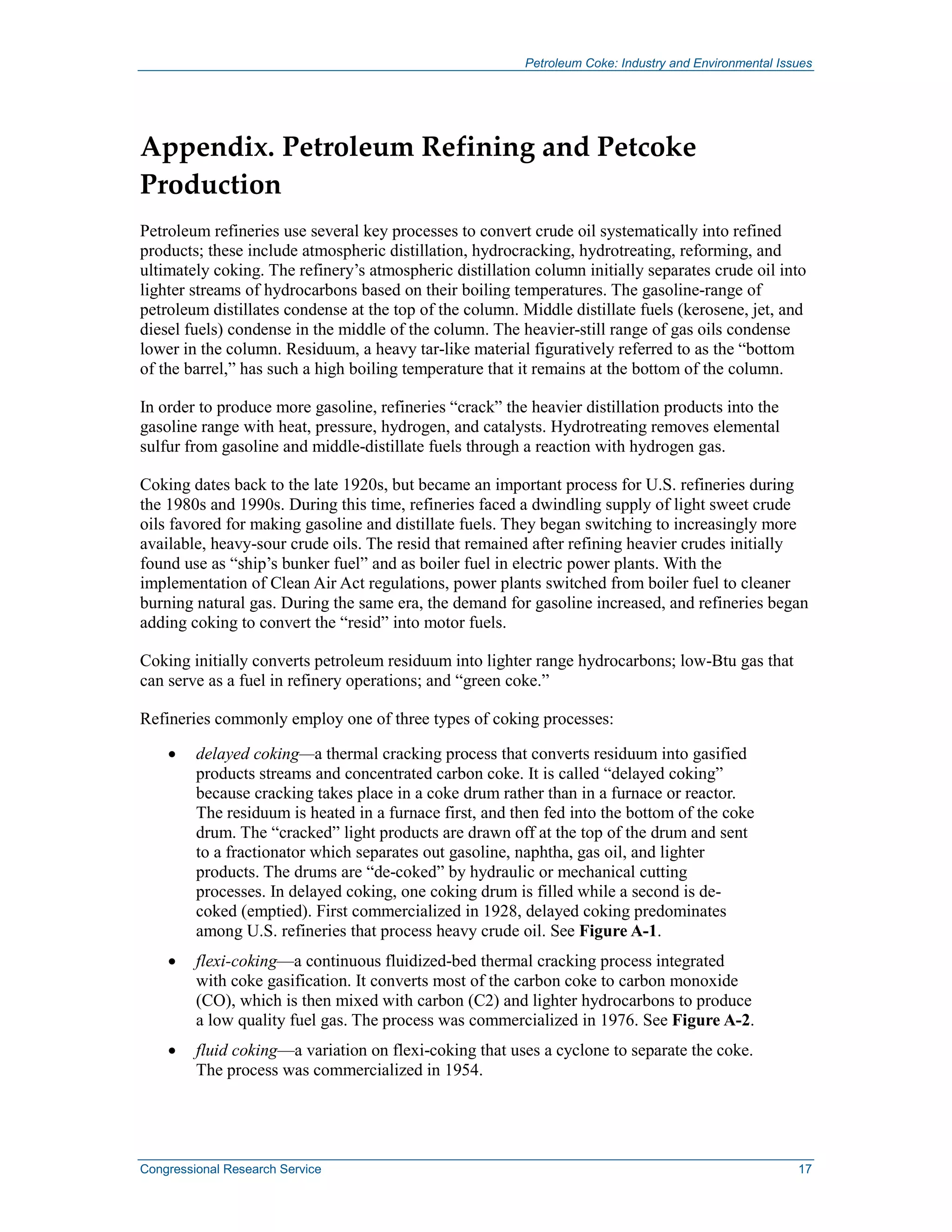 Petroleum Coke: Industry and Environmental Issues
Congressional Research Service 17
Appendix. Petroleum Refining and Petcoke
Production
Petroleum refineries use several key processes to convert crude oil systematically into refined
products; these include atmospheric distillation, hydrocracking, hydrotreating, reforming, and
ultimately coking. The refinery’s atmospheric distillation column initially separates crude oil into
lighter streams of hydrocarbons based on their boiling temperatures. The gasoline-range of
petroleum distillates condense at the top of the column. Middle distillate fuels (kerosene, jet, and
diesel fuels) condense in the middle of the column. The heavier-still range of gas oils condense
lower in the column. Residuum, a heavy tar-like material figuratively referred to as the “bottom
of the barrel,” has such a high boiling temperature that it remains at the bottom of the column.
In order to produce more gasoline, refineries “crack” the heavier distillation products into the
gasoline range with heat, pressure, hydrogen, and catalysts. Hydrotreating removes elemental
sulfur from gasoline and middle-distillate fuels through a reaction with hydrogen gas.
Coking dates back to the late 1920s, but became an important process for U.S. refineries during
the 1980s and 1990s. During this time, refineries faced a dwindling supply of light sweet crude
oils favored for making gasoline and distillate fuels. They began switching to increasingly more
available, heavy-sour crude oils. The resid that remained after refining heavier crudes initially
found use as “ship’s bunker fuel” and as boiler fuel in electric power plants. With the
implementation of Clean Air Act regulations, power plants switched from boiler fuel to cleaner
burning natural gas. During the same era, the demand for gasoline increased, and refineries began
adding coking to convert the “resid” into motor fuels.
Coking initially converts petroleum residuum into lighter range hydrocarbons; low-Btu gas that
can serve as a fuel in refinery operations; and “green coke.”
Refineries commonly employ one of three types of coking processes:
• delayed coking—a thermal cracking process that converts residuum into gasified
products streams and concentrated carbon coke. It is called “delayed coking”
because cracking takes place in a coke drum rather than in a furnace or reactor.
The residuum is heated in a furnace first, and then fed into the bottom of the coke
drum. The “cracked” light products are drawn off at the top of the drum and sent
to a fractionator which separates out gasoline, naphtha, gas oil, and lighter
products. The drums are “de-coked” by hydraulic or mechanical cutting
processes. In delayed coking, one coking drum is filled while a second is de-
coked (emptied). First commercialized in 1928, delayed coking predominates
among U.S. refineries that process heavy crude oil. See Figure A-1.
• flexi-coking—a continuous fluidized-bed thermal cracking process integrated
with coke gasification. It converts most of the carbon coke to carbon monoxide
(CO), which is then mixed with carbon (C2) and lighter hydrocarbons to produce
a low quality fuel gas. The process was commercialized in 1976. See Figure A-2.
• fluid coking—a variation on flexi-coking that uses a cyclone to separate the coke.
The process was commercialized in 1954.
 