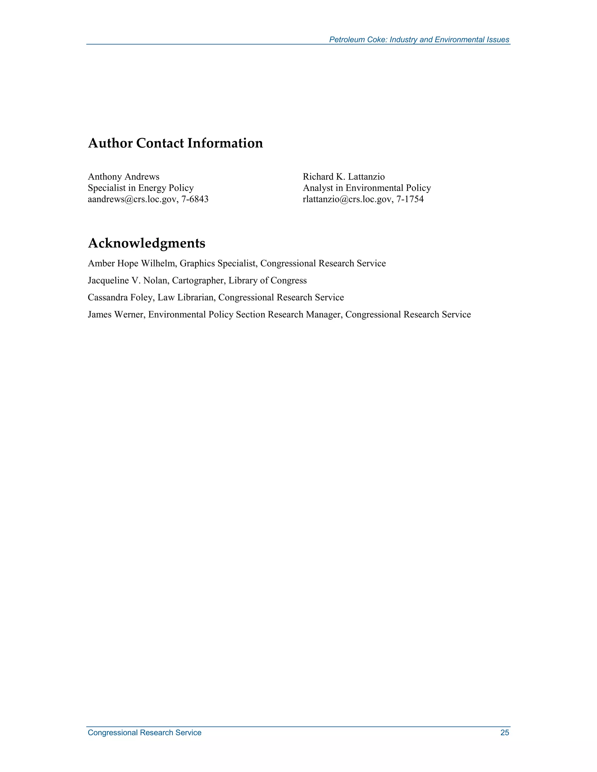 Petroleum Coke: Industry and Environmental Issues
Congressional Research Service 25
Author Contact Information
Anthony Andrews
Specialist in Energy Policy
aandrews@crs.loc.gov, 7-6843
Richard K. Lattanzio
Analyst in Environmental Policy
rlattanzio@crs.loc.gov, 7-1754
Acknowledgments
Amber Hope Wilhelm, Graphics Specialist, Congressional Research Service
Jacqueline V. Nolan, Cartographer, Library of Congress
Cassandra Foley, Law Librarian, Congressional Research Service
James Werner, Environmental Policy Section Research Manager, Congressional Research Service
 