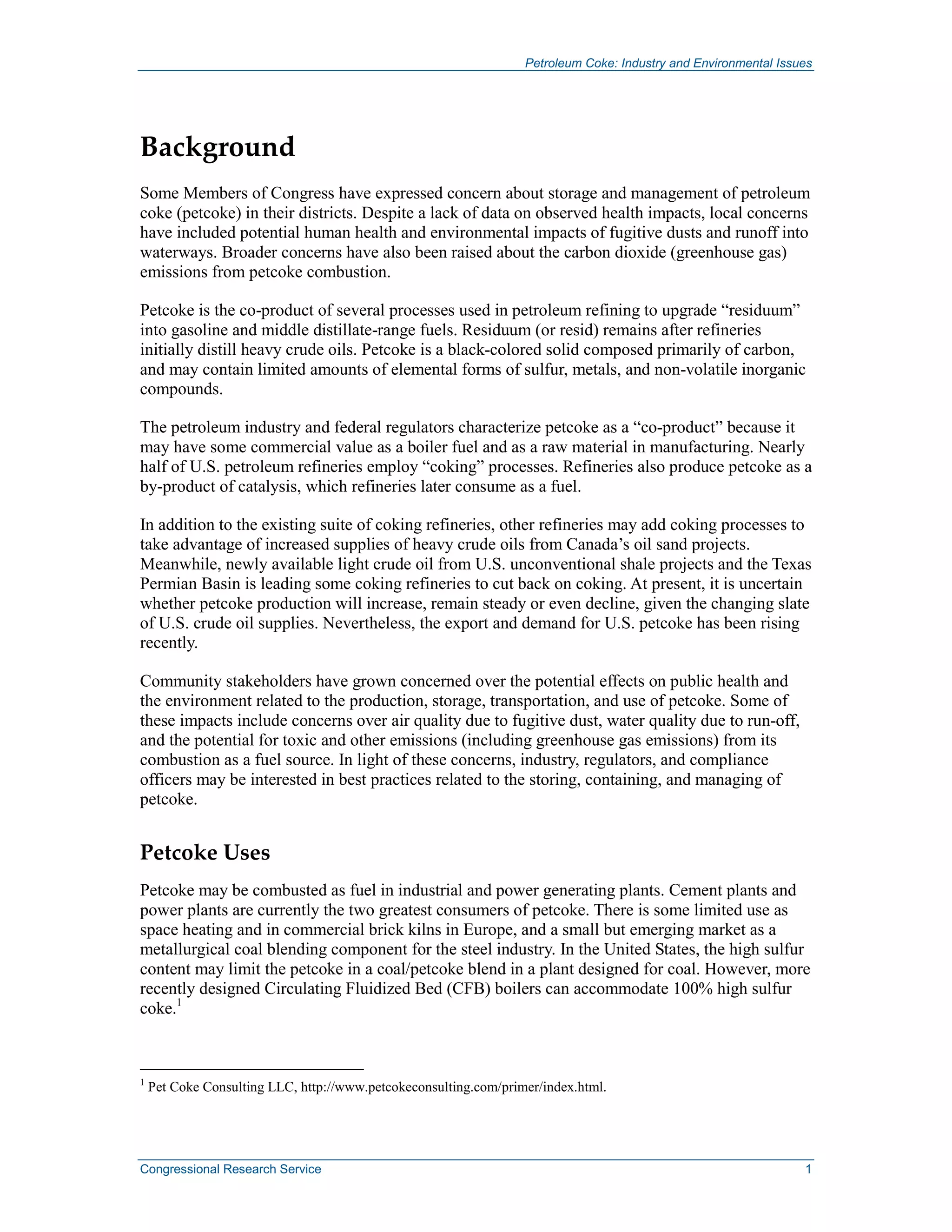 Petroleum Coke: Industry and Environmental Issues
Congressional Research Service 1
Background
Some Members of Congress have expressed concern about storage and management of petroleum
coke (petcoke) in their districts. Despite a lack of data on observed health impacts, local concerns
have included potential human health and environmental impacts of fugitive dusts and runoff into
waterways. Broader concerns have also been raised about the carbon dioxide (greenhouse gas)
emissions from petcoke combustion.
Petcoke is the co-product of several processes used in petroleum refining to upgrade “residuum”
into gasoline and middle distillate-range fuels. Residuum (or resid) remains after refineries
initially distill heavy crude oils. Petcoke is a black-colored solid composed primarily of carbon,
and may contain limited amounts of elemental forms of sulfur, metals, and non-volatile inorganic
compounds.
The petroleum industry and federal regulators characterize petcoke as a “co-product” because it
may have some commercial value as a boiler fuel and as a raw material in manufacturing. Nearly
half of U.S. petroleum refineries employ “coking” processes. Refineries also produce petcoke as a
by-product of catalysis, which refineries later consume as a fuel.
In addition to the existing suite of coking refineries, other refineries may add coking processes to
take advantage of increased supplies of heavy crude oils from Canada’s oil sand projects.
Meanwhile, newly available light crude oil from U.S. unconventional shale projects and the Texas
Permian Basin is leading some coking refineries to cut back on coking. At present, it is uncertain
whether petcoke production will increase, remain steady or even decline, given the changing slate
of U.S. crude oil supplies. Nevertheless, the export and demand for U.S. petcoke has been rising
recently.
Community stakeholders have grown concerned over the potential effects on public health and
the environment related to the production, storage, transportation, and use of petcoke. Some of
these impacts include concerns over air quality due to fugitive dust, water quality due to run-off,
and the potential for toxic and other emissions (including greenhouse gas emissions) from its
combustion as a fuel source. In light of these concerns, industry, regulators, and compliance
officers may be interested in best practices related to the storing, containing, and managing of
petcoke.
Petcoke Uses
Petcoke may be combusted as fuel in industrial and power generating plants. Cement plants and
power plants are currently the two greatest consumers of petcoke. There is some limited use as
space heating and in commercial brick kilns in Europe, and a small but emerging market as a
metallurgical coal blending component for the steel industry. In the United States, the high sulfur
content may limit the petcoke in a coal/petcoke blend in a plant designed for coal. However, more
recently designed Circulating Fluidized Bed (CFB) boilers can accommodate 100% high sulfur
coke.1
1
Pet Coke Consulting LLC, http://www.petcokeconsulting.com/primer/index.html.
 