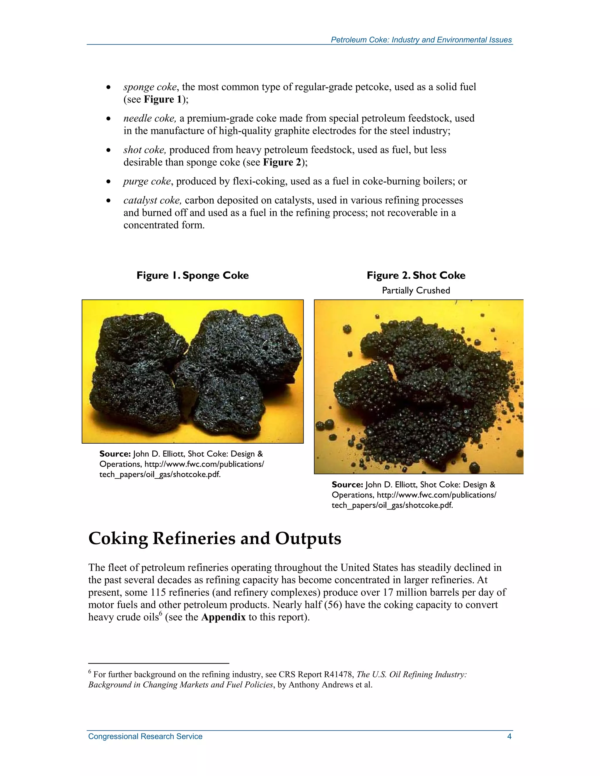 Petroleum Coke: Industry and Environmental Issues
Congressional Research Service 4
• sponge coke, the most common type of regular-grade petcoke, used as a solid fuel
(see Figure 1);
• needle coke, a premium-grade coke made from special petroleum feedstock, used
in the manufacture of high-quality graphite electrodes for the steel industry;
• shot coke, produced from heavy petroleum feedstock, used as fuel, but less
desirable than sponge coke (see Figure 2);
• purge coke, produced by flexi-coking, used as a fuel in coke-burning boilers; or
• catalyst coke, carbon deposited on catalysts, used in various refining processes
and burned off and used as a fuel in the refining process; not recoverable in a
concentrated form.
Figure 1. Sponge Coke
Source: John D. Elliott, Shot Coke: Design &
Operations, http://www.fwc.com/publications/
tech_papers/oil_gas/shotcoke.pdf.
Figure 2. Shot Coke
Partially Crushed
Source: John D. Elliott, Shot Coke: Design &
Operations, http://www.fwc.com/publications/
tech_papers/oil_gas/shotcoke.pdf.
Coking Refineries and Outputs
The fleet of petroleum refineries operating throughout the United States has steadily declined in
the past several decades as refining capacity has become concentrated in larger refineries. At
present, some 115 refineries (and refinery complexes) produce over 17 million barrels per day of
motor fuels and other petroleum products. Nearly half (56) have the coking capacity to convert
heavy crude oils6
(see the Appendix to this report).
6
For further background on the refining industry, see CRS Report R41478, The U.S. Oil Refining Industry:
Background in Changing Markets and Fuel Policies, by Anthony Andrews et al.
 