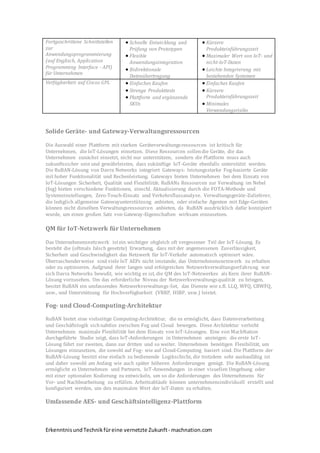 ErkenntnisundTechnikfüreine vernetzte Zukunft- machnation.com
Fortgeschrittene Schnittstellen
zur
Anwendungsprogrammierung
(auf Englisch, Application
Programming Interface - API)
für Unternehmen
 Schnelle Entwicklung und
Prüfung von Prototypen
 Flexible
Anwendungsintegration
 Bidirektionale
Datenübertragung
 Kürzere
Produkteinführungszeit
 Maximaler Wert von IoT- und
nicht-IoT-Daten
 Leichte Integrierung mit
bestehenden Systemen
Verfügbarkeit auf Ciscos GPL  Einfaches Kaufen
 Strenge Produkttests
 Plattform und ergänzende
SKUs
 Einfaches Kaufen
 Kürzere
Produkteinführungszeit
 Minimales
Verwendungsrisiko
Solide Geräte- und Gateway-Verwaltungsressourcen
Die Auswahl einer Plattform mit starken Geräteverwaltungsressourcen ist kritisch für
Unternehmen, die IoT-Lösungen einsetzen. Diese Ressourcen sollendie Geräte, die das
Unternehmen zunächst einsetzt, nicht nur unterstützen, sondern die Plattform muss auch
zukunftssicher sein und gewährleisten, dass zukünftige IoT-Geräte ebenfalls unterstützt werden.
Die RuBAN-Lösung von Davra Networks integriert Gateways: leistungsstarke Fog-basierte Geräte
mit hoher Funktionalität und Rechenleistung. Gateways bieten Unternehmen bei dem Einsatz von
IoT-Lösungen Sicherheit, Qualität und Flexibilität. RuBANs Ressourcen zur Verwaltung im Nebel
(fog) bieten verschiedene Funktionen, einschl. Aktualisierung durch die FOTA-Methode und
Systemeinstellungen, Zero-Touch-Einsatz und Verkehrsflussanalyse. Verwaltungsgeräte-Zulieferer,
die lediglich allgemeine Gatewayunterstützung anbieten, oder einfache Agenten mit Edge-Geräten
können nicht dieselben Verwaltungsressourcen anbieten, da RuBAN ausdrücklich dafür konzipiert
wurde, um einen großen Satz von Gateway-Eigenschaften wirksam einzusetzen.
QM für IoT-Netzwerk für Unternehmen
Das Unternehmensnetzwerk istein wichtiger obgleich oft vergessener Teil der IoT-Lösung. Es
besteht die (oftmals falsch gesetzte) Erwartung, dass mit der angemessenen Zuverlässigkeit,
Sicherheit und Geschwindigkeit das Netzwerk für IoT-Verkehr automatisch optimiert wäre.
Überraschenderweise sind viele IoT AEPs nicht imstande, das Unternehmensnetzwerk zu erhalten
oder zu optimieren. Aufgrund ihrer langen und erfolgreichen Netzwerkverwaltungserfahrung war
sich Davra Networks bewußt, wie wichtig es ist, die QM des IoT-Netzwerkes als Kern ihrer RuBAN-
Lösung vorzusehen. Um das erforderliche Niveau der Netzwerkverwaltungsqualität zu bringen,
besitzt RuBAN ein umfassendes Netzwerkverwaltungs-Set, das Dienste wie z.B. LLQ, WFQ, CBWFQ,
usw., und Unterstützung für Hochverfügbarkeit (VRRP, HSRP, usw.) leistet.
Fog- und Cloud-Computing-Architektur
RuBAN bietet eine vielseitige Computing-Architektur, die es ermöglicht, dass Datenverarbeitung
und Geschäftslogik sichnahtlos zwischen Fog und Cloud bewegen. Diese Architektur verleiht
Unternehmen maximale Flexibilität bei dem Einsatz von IoT-Lösungen. Eine von MachNation
durchgeführte Studie zeigt, dass IoT-Anforderungen in Unternehmen ansteigen: die erste IoT-
Lösung führt zur zweiten, dann zur dritten und so weiter. Unternehmen benötigen Flexibilität, um
Lösungen einzusetzen, die sowohl auf Fog- wie auf Cloud-Computing basiert sind. Die Plattform der
RuBAN-Lösung besitzt eine einfach zu bedienende Logikschicht, die trotzdem sehr ausbaufähig ist
und daher sowohl am Anfang wie auch später höheren Anforderungen genügt. Die RuBAN-Lösung
ermöglicht es Unternehmen und Partnern, IoT-Anwendungen in einer visuellen Umgebung oder
mit einer optionalen Kodierung zu entwickeln, um so die Anforderungen des Unternehmens für
Vor- und Nachbearbeitung zu erfüllen. Arbeitsabläufe können unternehmensindividuell erstellt und
konfiguriert werden, um den maximalen Wert der IoT-Daten zu erhalten.
Umfassende AES- und Geschäftsintelligenz-Plattform
 