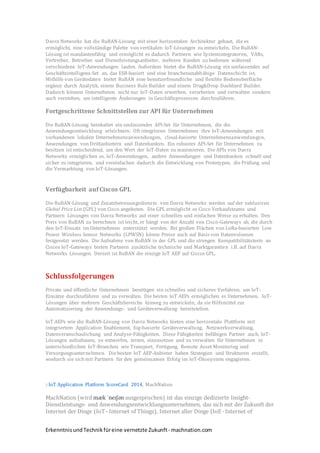 ErkenntnisundTechnikfüreine vernetzte Zukunft- machnation.com
Davra Networks hat die RuBAN-Lösung mit einer horizontalen Architektur gebaut, die es
ermöglicht, eine vollständige Palette von vertikalen IoT-Lösungen zu entwickeln. Die RuBAN-
Lösung ist mandantenfähig und ermöglicht es dadurch Partnern wie Systemintegratoren, VARs,
Vertreiber, Betreiber und Dienstleistungsanbieter, mehrere Kunden zu bedienen während
verschiedene IoT-Anwendungen laufen. Außerdem bietet die RuBAN-Lösung ein umfassendes auf
Geschäftsintelligenz-Set an, das ESB-basiert und eine branchenunabhähige Datenschicht ist.
Mithilfe von Gerätedaten bietet RuBAN eine benutzerfreundliche und flexible Bedienoberfläche
ergänzt durch Analytik, einem Business Rule Builder und einem Drag&Drop Dashbard Builder.
Dadurch können Unternehmen nicht nur IoT-Daten erwerben, verarbeiten und verwalten sondern
auch verstehen, um intelligente Änderungen in Geschäftsprozessen durchzuführen.
Fortgeschrittene Schnittstellen zur API für Unternehmen
Die RuBAN-Lösung beinhaltet ein umfassendes API-Set für Unternehmen, die die
Anwendungsentwicklung erleichtern. Oft integrieren Unternehmen ihre IoT-Anwendungen mit
vorhandenen lokalen Unternehmensanwendungen, cloud-basierte Unternehmensanwendungen,
Anwendungen von Drittanbietern und Datenbanken. Ein robustes API-Set für Unternehmen zu
besitzen ist entscheidend, um den Wert der IoT-Daten zu maximieren. Die APIs von Davra
Networks ermöglichen es, IoT-Anwendungen, andere Anwendungen und Datenbanken schnell und
sicher zu integrieren, und vereinfachen dadurch die Entwicklung von Prototypen, die Prüfung und
die Vermarktung von IoT-Lösungen.
Verfügbarkeit auf Ciscos GPL
Die RuBAN-Lösung und Zusatzbetreuungsdienste von Davra Networks werden auf der exklusiven
Global Price List (GPL) von Cisco angeboten. Die GPL ermöglicht es Cisco Verkaufsteams und
Partnern Lösungen von Davra Networks auf einer schnellen und einfachen Weise zu erhalten. Den
Preis von RuBAN zu berechnen ist leicht, er hängt von der Anzahl von Cisco-Gateways ab, die durch
den IoT-Einsatz im Unternehmen unterstützt werden. Bei großen Flächen von LoRa-basierten Low
Power Wireless Sensor Networks (LPWSN) könne Preise auch auf Basis von Datenvolumen
festgesetzt werden. Die Aufnahme von RuBAN in der GPL und die strengen Kompatibilitätstests an
Ciscos IoT-Gateways bieten Partnern zusätzliche technische und Marktgarantien i.B. auf Davra
Networks Lösungen. Derzeit ist RuBAN die einzige IoT AEP auf Ciscos GPL.
Schlussfolgerungen
Private und öffentliche Unternehmen benötigen ein schnelles und sicheres Verfahren, um IoT-
Einsätze durchzuführen und zu verwalten. Die besten IoT AEPs ermöglichen es Unternehmen, IoT-
Lösungen über mehrere Geschäftsbereiche hinweg zu entwickeln, da sie Hilfsmittel zur
Automatisierung der Anwendungs- und Geräteverwaltung bereitstellen.
IoT AEPs wie die RuBAN-Lösung von Davra Networks bieten eine horizontale Plattform mit
integriertem Application Enablement, fog-basierte Geräteverwaltung, Netzwerkverwaltung,
Datenveranschaulichung und Analyse-Fähigkeiten. Diese Fähigkeiten befähigen Partner auch, IoT-
Lösungen aufzubauen, zu entwerfen, testen, einzusetzen und zu verwalten für Unternehmen in
unterschiedlichen IoT-Branchen wie Transport, Fertigung, Remote Asset Monitoring und
Versorgungsunternehmen. Diebesten IoT AEP-Anbieter haben Strategien und Strukturen erstellt,
wodurch sie sich mit Partnern für den gemeinsamen Erfolg im IoT-Ökosystem engagieren.
2 IoT Application Platform ScoreCard 2014, MachNation
MachNation (wird mæk 'neɪʃən ausgesprochen) ist das einzige dedizierte Insight-
Dienstleistungs- und Anwendungsentwicklungsunternehmen, das sich mit der Zukunft der
Internet der Dinge (IoT- Internet of Things), Internet aller Dinge (IoE -Internet of
 
