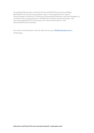 ErkenntnisundTechnikfüreine vernetzte Zukunft- machnation.com
Everything),Ökosysteme vernetzter Geräte und M2M-Ökosysteme beschäftigt.
MachNation hat sich darauf spezialisiert, diese Technologiebereiche, einschl.
Entwicklungenin Hardware, Plattformen, Kommunikationsdienste und Anwendungen zu
verstehen und zu prognostizieren. MachNations Fachleute leisten Beratungs- und
Unterstützungsdienste für die meisten der weltweit führenden IT- und
Kommunikationsunternehmen.
Für weitere Informationen treten Sie bitte mit uns per info@machnation.comin
Verbindung.
 