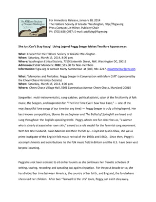 For Immediate Release, January 30, 2014
The Folklore Society of Greater Washington, http://fsgw.org
Press Contact: Liz Milner, Publicity Chair
Ph: (703) 658-0957; E-mail: publicity@fsgw.org
She Just Can’t Stay Away! Living Legend Peggy Seeger Makes Two Rare Appearances
What: Concert for the Folklore Society of Greater Washington
When: Saturday, March 15, 2014, 8:00 p.m.
Where: Washington Ethical Society, 7750 Sixteenth Street, NW, Washington DC, 20012
Admission: FSGW Members: FREE; $15.00 for Non-members
Information: fsgw.org or contact Marty Summerour at (703) 981-2217, msummerour@cox.net.
What: “Memories and Melodies: Peggy Seeger in Conversation with Mary Cliff” (sponsored by
the Chevy Chase Historical Society)
When: Saturday, March 15, 2014, 4:00 p.m.
Where: Chevy Chase Village Hall, 5906 Connecticut Avenue Chevy Chase, Maryland 20815
Songwriter, multi-instrumentalist, song-catcher, political activist, scion of the first family of folk
music, the Seegers, and inspiration for “The First Time Ever I Saw Your Face,“ — one of the
most beautiful love songs of our time (or any time) — Peggy Seeger is truly a living legend. Her
best-known compositions, Gonna Be an Engineer and The Ballad of Springhill are loved and
sung throughout the English-speaking world. Peggy, whom one fan describes as, “a woman
who is clearly at ease in her own skin,” served as a role model for the feminist song movement.
With her late husband, Ewan MacColl and their friends A.L. Lloyd and Alan Lomax, she was a
prime instigator of the English folk music revival of the 1950s and 1960s. Since then, Peggy’s
accomplishments and contributions to the folk music field in Britain and the U.S. have been vast
beyond counting.
Peggy has not been content to sit on her laurels as she continues her frenetic schedule of
writing, touring, recording and speaking out against injustice. For the past decade or so, she
has divided her time between America, the country of her birth, and England, the land where
she raised her children. After two “farewell to the U.S” tours, Peggy just can't stay away.
 