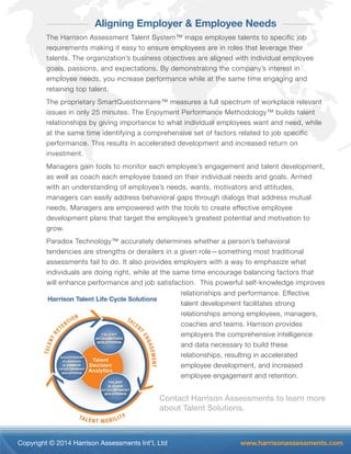 Copyright © 2014 Harrison Assessments Int’l, Ltd www.harrisonassessments.com
Aligning Employer & Employee Needs
The Harrison Assessment Talent System™ maps employee talents to specific job
requirements making it easy to ensure employees are in roles that leverage their
talents. The organization’s business objectives are aligned with individual employee
goals, passions, and expectations. By demonstrating the company’s interest in
employee needs, you increase performance while at the same time engaging and
retaining top talent.
The proprietary SmartQuestionnaire™ measures a full spectrum of workplace relevant
issues in only 25 minutes. The Enjoyment Performance Methodology™ builds talent
relationships by giving importance to what individual employees want and need, while
at the same time identifying a comprehensive set of factors related to job specific
performance. This results in accelerated development and increased return on
investment.
Managers gain tools to monitor each employee’s engagement and talent development,
as well as coach each employee based on their individual needs and goals. Armed
with an understanding of employee’s needs, wants, motivators and attitudes,
managers can easily address behavioral gaps through dialogs that address mutual
needs. Managers are empowered with the tools to create effective employee
development plans that target the employee’s greatest potential and motivation to
grow.
Paradox Technology™ accurately determines whether a person’s behavioral
tendencies are strengths or derailers in a given role—something most traditional
assessments fail to do. It also provides employers with a way to emphasize what
individuals are doing right, while at the same time encourage balancing factors that
will enhance performance and job satisfaction. This powerful self-knowledge improves
relationships and performance. Effective
talent development facilitates strong
relationships among employees, managers,
coaches and teams. Harrison provides
employers the comprehensive intelligence
and data necessary to build these
relationships, resulting in accelerated
employee development, and increased
employee engagement and retention.
Contact Harrison Assessments to learn more
about Talent Solutions.
 