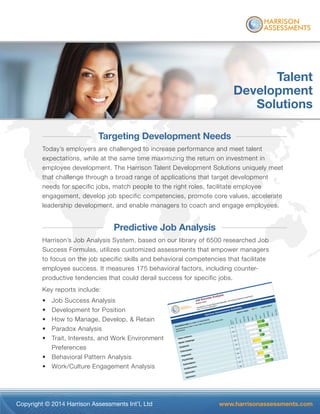 Copyright © 2014 Harrison Assessments Int’l, Ltd www.harrisonassessments.com
Talent
Development
Solutions
Targeting Development Needs
Today’s employers are challenged to increase performance and meet talent
expectations, while at the same time maximizing the return on investment in
employee development. The Harrison Talent Development Solutions uniquely meet
that challenge through a broad range of applications that target development
needs for specific jobs, match people to the right roles, facilitate employee
engagement, develop job specific competencies, promote core values, accelerate
leadership development, and enable managers to coach and engage employees.
Predictive Job Analysis
Harrison’s Job Analysis System, based on our library of 6500 researched Job
Success Formulas, utilizes customized assessments that empower managers
to focus on the job specific skills and behavioral competencies that facilitate
employee success. It measures 175 behavioral factors, including counter-
productive tendencies that could derail success for specific jobs.
Key reports include:
• Job Success Analysis
• Development for Position
• How to Manage, Develop, & Retain
• Paradox Analysis
• Trait, Interests, and Work Environment
Preferences
• Behavioral Pattern Analysis
• Work/Culture Engagement Analysis
 