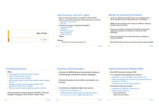 Motives for Using Stored Procedures
                                                                               Stored Procedures, UDFs and PL / pgSQL
                                                                               `                                                                            `
                                                                                       What are Stored procedures and what are they used for                        So far we implicitly assumed that we use a database from a
                                                                                                                                                                    client machine and issue SQL statements to a database
                                                                               `       What is a User Defined Function (UDF) and what is it used for
                                                                                       `   PostgreSQL syntax for UDFs
                                                                                                                                                            `       DBMS and the database itself reside on a different machine –
                                                                                       `   SQL UDFs
                                                                                                                                                                    database Server machine
                                                                               `       Procedural Language / PosgreSQL (PL/pgSQL)
                                                                                       `   Language Structure
                                                                                       `                                                                    `
                                                                                           Declarations                                                             There are a number of situations that make running small
                                                                                                                                                                    database procedures or functions on the server itself
                                                                                       `   Parameters and Types
                                                                                                                                                                    preferable
                                                                                       `   Special Statements
                                                    Basi di Dati                       `   Control Structures
                                                                               `       Triggers                                                             `       These small programs are historically known as database
                                                                                                                                                                    stored procedures
                                                          PL / pgSQL
                                                                               Reading:
                                                                                                                                                            `       SQL:1999 standard calls them persistent stored modules (PSM)
                                                                                           `   PostgreSQL 8.3 Documentation Chapter V.38

                                                                                                                                               PL / pgSQL                                                                      PL / pgSQL
                                                                                   3                                                                            4




Use Stored Procedures                                                          Declaring a Stored Procedure                                                 SQL/Persistent Stored Modules (PSM)
`       When:                                                                                                                                               `
                                                                               `                                                                                    SQL:1999 Standard introduces PSM
                                                                                       Commercial DBMS allow writing stored procedures
        `   Several applications need the same procedure,                              combining SQL and general purpose languages                          `       It is a programming language that contains:
        `   Data transfer should be reduced,
                                                                                                                                                                    `   Statements to create procedures and functions, and
        `   Tighter security control is needed,
                                                                                                                                                                    `   Procedural programming constructs for writing the body of a
                                                                               `       A stored procedure can be either a procedure or a
        `   More complex types of derived data should be made available
                                                                                                                                                                        procedure or a function
            to users,                                                                  function
                                                                                                                                                                    `   The body can also be a pure SQL statement
        `   Complex constraints, that cannot be specified by SQL
            declarative mechanisms, are needed                                                                                                              `       Procedural constructs include:
                                                                               `       It is stored as a database object and can be:
        `   Efficient execution of precompiled procedures is needed                                                                                                 `   Conditional IF/THEN/ELSE constructs, and
                                                                                       `   Used in SELECT statements, or                                            `   Several looping constructs:
`       Stored procedures allow for greater flexibility, if they are                   `   Called from within JDBC transaction programs, where a                        `   WHILE/DO/END WHILE
        changed all programs that call them remain intact                                  CollableStatement object has to be used                                      `   REPEAT/UNTIL/END REPEAT


                                                                  PL / pgSQL                                                                   PL / pgSQL                                                                      PL / pgSQL
    5                                                                              6                                                                            7
 