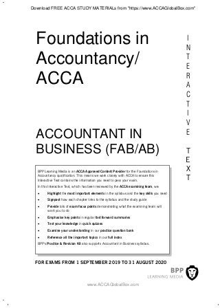 I
N
T
E
R
A
C
T
I
V
E
T
E
X
T
Foundations in
Accountancy/
ACCA
BPP Learning Media is an ACCA Approved Content Provider for the Foundations in
Accountancy qualification. This means we work closely with ACCA to ensure this
Interactive Text contains the information you need to pass your exam.
In this Interactive Text, which has been reviewed by the ACCA examining team, we:
 Highlight the most important elements in the syllabus and the key skills you need
 Signpost how each chapter links to the syllabus and the study guide
 Provide lots of exam focus points demonstrating what the examining team will
want you to do
 Emphasise key points in regular fast forward summaries
 Test your knowledge in quick quizzes
 Examine your understanding in our practice question bank
 Reference all the important topics in our full index
BPP's Practice & Revision Kit also supports Accountant in Business syllabus.
FOR EXAMS FROM 1 SEPTEMBER 2019 TO 31 AUGUST 2020
ACCOUNTANT IN
BUSINESS (FAB/AB)
www.ACCAGlobalBox.com
Download FREE ACCA STUDY MATERIALs from "https://www.ACCAGlobalBox.com"
 