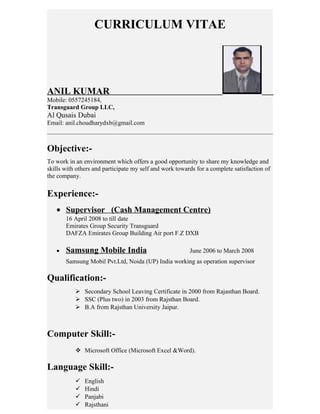 CURRICULUM VITAE
ANIL KUMAR
Mobile: 0557245184,
Transguard Group LLC,
Al Qusais Dubai
Email: anil.choudharydxb@gmail.com
Objective:-
To work in an environment which offers a good opportunity to share my knowledge and
skills with others and participate my self and work towards for a complete satisfaction of
the company.
Experience:-
• Supervisor (Cash Management Centre)
16 April 2008 to till date
Emirates Group Security Transguard
DAFZA Emirates Group Building Air port F.Z DXB
• Samsung Mobile India June 2006 to March 2008
Samsung Mobil Pvt.Ltd, Noida (UP) India working as operation supervisor
Qualification:-
 Secondary School Leaving Certificate in 2000 from Rajasthan Board.
 SSC (Plus two) in 2003 from Rajsthan Board.
 B.A from Rajsthan University Jaipur.
Computer Skill:-
 Microsoft Office (Microsoft Excel &Word).
Language Skill:-
 English
 Hindi
 Panjabi
 Rajsthani
 