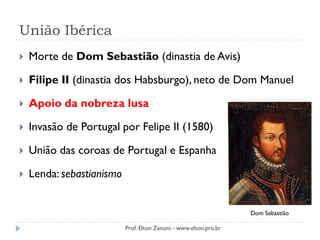União Ibérica
 Morte de Dom Sebastião (dinastia de Avis)
 Filipe II (dinastia dos Habsburgo), neto de Dom Manuel
 Apoio da nobreza lusa
 Invasão de Portugal por Felipe II (1580)
 União das coroas de Portugal e Espanha
 Lenda: sebastianismo
Dom Sebastião
Prof. Elton Zanoni - www.elton.pro.br
 
