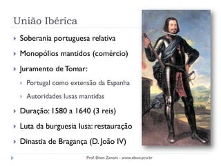 União Ibérica
 Soberania portuguesa relativa
 Monopólios mantidos (comércio)
 Juramento deTomar:
 Portugal como extensão da Espanha
 Autoridades lusas mantidas
 Duração: 1580 a 1640 (3 reis)
 Luta da burguesia lusa: restauração
 Dinastia de Bragança (D. João IV)
Prof. Elton Zanoni - www.elton.pro.br
 