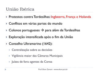 União Ibérica
 Protestos contraTordesilhas: Inglaterra, França e Holanda
 Conflitos em várias partes do mundo
 Colonos portugueses  para além de Tordesilhas
 Exploração intensificada após o fim da União
 Conselho Ultramarino (1642):
 Centralização sobre as decisões
 Vigilância maior das Câmaras Municipais
 Juízes de fora: agentes da Coroa
Prof. Elton Zanoni - www.elton.pro.br
 