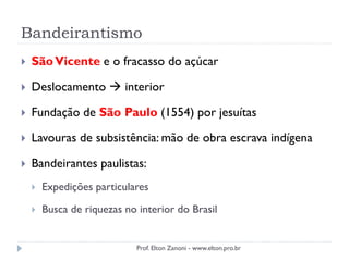 Bandeirantismo
 SãoVicente e o fracasso do açúcar
 Deslocamento  interior
 Fundação de São Paulo (1554) por jesuítas
 Lavouras de subsistência: mão de obra escrava indígena
 Bandeirantes paulistas:
 Expedições particulares
 Busca de riquezas no interior do Brasil
Prof. Elton Zanoni - www.elton.pro.br
 