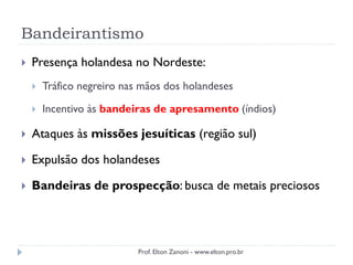 Bandeirantismo
 Presença holandesa no Nordeste:
 Tráfico negreiro nas mãos dos holandeses
 Incentivo às bandeiras de apresamento (índios)
 Ataques às missões jesuíticas (região sul)
 Expulsão dos holandeses
 Bandeiras de prospecção: busca de metais preciosos
Prof. Elton Zanoni - www.elton.pro.br
 