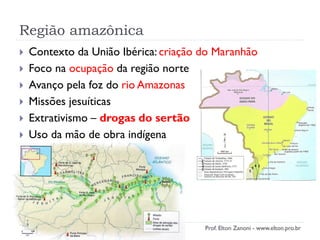 Região amazônica
 Contexto da União Ibérica: criação do Maranhão
 Foco na ocupação da região norte
 Avanço pela foz do rio Amazonas
 Missões jesuíticas
 Extrativismo – drogas do sertão
 Uso da mão de obra indígena
Prof. Elton Zanoni - www.elton.pro.br
 
