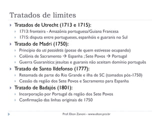 Tratados de limites
 Tratados de Utrecht (1713 e 1715):
 1713: fronteira - Amazônia portuguesa/Guiana Francesa
 1715: disputa entre portugueses, espanhóis e guaranis no Sul
 Tratado de Madri (1750):
 Princípio do uti possidetis (posse de quem estivesse ocupando)
 Colônia de Sacramento  Espanha ; Sete Povos  Portugal
 Guerra Guaranítica: jesuítas e guaranis não aceitam domínio português
 Tratado de Santo Ildefonso (1777):
 Retomada de parte do Rio Grande e ilha de SC (tomados pós-1750)
 Cessão da região dos Sete Povos e Sacramento para Espanha
 Tratado de Badajós (1801):
 Incorporação por Portugal da região dos Sete Povos
 Confirmação das linhas originais de 1750
Prof. Elton Zanoni - www.elton.pro.br
 