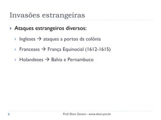 Invasões estrangeiras
 Ataques estrangeiros diversos:
 Ingleses  ataques a portos da colônia
 Franceses  França Equinocial (1612-1615)
 Holandeses  Bahia e Pernambuco
Prof. Elton Zanoni - www.elton.pro.br
 