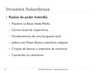 Invasões holandesas
 Razões do poder holandês:
 Flandres na Baixa Idade Média
 Centro têxtil de importância
 Fortalecimento de uma burguesia local
 Judeus nos Países Baixos: tolerância religiosa
 Criação de bancos e empresas de comércio
 Conversão ao calvinismo
Prof. Elton Zanoni - www.elton.pro.br
 