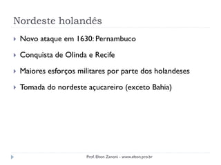 Nordeste holandês
 Novo ataque em 1630: Pernambuco
 Conquista de Olinda e Recife
 Maiores esforços militares por parte dos holandeses
 Tomada do nordeste açucareiro (exceto Bahia)
Prof. Elton Zanoni - www.elton.pro.br
 
