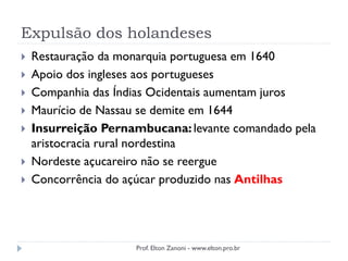 Expulsão dos holandeses
 Restauração da monarquia portuguesa em 1640
 Apoio dos ingleses aos portugueses
 Companhia das Índias Ocidentais aumentam juros
 Maurício de Nassau se demite em 1644
 Insurreição Pernambucana:levante comandado pela
aristocracia rural nordestina
 Nordeste açucareiro não se reergue
 Concorrência do açúcar produzido nas Antilhas
Prof. Elton Zanoni - www.elton.pro.br
 