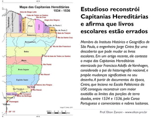 Estudioso reconstrói
Capitanias Hereditárias
e afirma que livros
escolares estão errados
Membro do Instituto Histórico e Geográfico de
São Paulo, o engenheiro Jorge Cintra fez uma
descoberta que pode mudar os livros
escolares. Em um artigo recente, ele contesta
o mapa das Capitanias Hereditárias
eternizado por Francisco Adolfo deVarnhagen,
considerado o pai da historiografia nacional, e
propõe mudanças significativas no seu
desenho.A partir de documentos da época,
Cintra, que leciona na Escola Politécnica da
USP, conseguiu reconstruir com maior
exatidão os limites das porções de terra
doadas, entre 1534 e 1536, pela Coroa
Portuguesa a comerciantes e nobres lusitanos.
Prof. Elton Zanoni - www.elton.pro.br
 