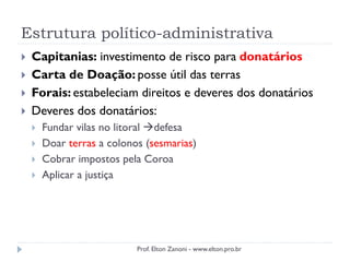 Estrutura político-administrativa
 Capitanias: investimento de risco para donatários
 Carta de Doação: posse útil das terras
 Forais: estabeleciam direitos e deveres dos donatários
 Deveres dos donatários:
 Fundar vilas no litoral defesa
 Doar terras a colonos (sesmarias)
 Cobrar impostos pela Coroa
 Aplicar a justiça
Prof. Elton Zanoni - www.elton.pro.br
 