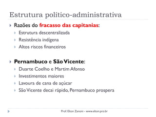 Estrutura político-administrativa
 Razões do fracasso das capitanias:
 Estrutura descentralizada
 Resistência indígena
 Altos riscos financeiros
 Pernambuco e SãoVicente:
 Duarte Coelho e Martim Afonso
 Investimentos maiores
 Lavoura de cana de açúcar
 SãoVicente decai rápido, Pernambuco prospera
Prof. Elton Zanoni - www.elton.pro.br
 