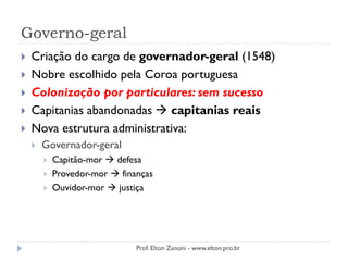 Governo-geral
 Criação do cargo de governador-geral (1548)
 Nobre escolhido pela Coroa portuguesa
 Colonização por particulares: sem sucesso
 Capitanias abandonadas  capitanias reais
 Nova estrutura administrativa:
 Governador-geral
 Capitão-mor  defesa
 Provedor-mor  finanças
 Ouvidor-mor  justiça
Prof. Elton Zanoni - www.elton.pro.br
 