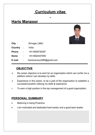 Curriculum vitae
Haris Manzoor
City : Srinagar (J&K)
Country : India
Phone : +91-9028730397
Home : +91-9622427095
E mail : harismanzoor999@gmail.com
OBJECTIVE
 My career objective is to work for an organization which can confer me a
platform where I can develop my skills.
 Experience in this sector, to be a part of the organization to establish a
successful position utilizing my skills & experience
 To earn a high position in the top management of a good organization.
PERSONAL SUMMARY
• Believing in being Proactive
• I am motivated and dedicated hard worker and a good team leader
 