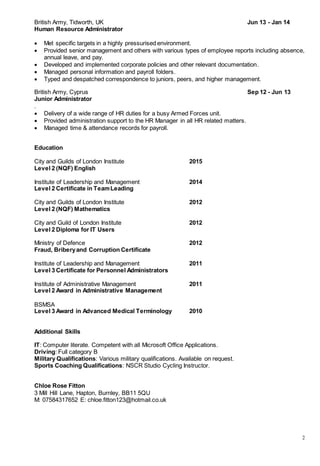 2
British Army, Tidworth, UK Jun 13 - Jan 14
Human Resource Administrator
 Met specific targets in a highly pressurised environment.
 Provided senior management and others with various types of employee reports including absence,
annual leave, and pay.
 Developed and implemented corporate policies and other relevant documentation.
 Managed personal information and payroll folders.
 Typed and despatched correspondence to juniors, peers, and higher management.
British Army, Cyprus Sep 12 - Jun 13
Junior Administrator
.
 Delivery of a wide range of HR duties for a busy Armed Forces unit.
 Provided administration support to the HR Manager in all HR related matters.
 Managed time & attendance records for payroll.
Education
City and Guilds of London Institute 2015
Level 2 (NQF) English
Institute of Leadership and Management 2014
Level 2 Certificate in TeamLeading
City and Guilds of London Institute 2012
Level 2 (NQF) Mathematics
City and Guild of London Institute 2012
Level 2 Diploma for IT Users
Ministry of Defence 2012
Fraud, Briberyand Corruption Certificate
Institute of Leadership and Management 2011
Level 3 Certificate for Personnel Administrators
Institute of Administrative Management 2011
Level 2 Award in Administrative Management
BSMSA
Level 3 Award in Advanced Medical Terminology 2010
Additional Skills
IT: Computer literate. Competent with all Microsoft Office Applications.
Driving: Full category B
Military Qualifications: Various military qualifications. Available on request.
Sports Coaching Qualifications: NSCR Studio Cycling Instructor.
Chloe Rose Fitton
3 Mill Hill Lane, Hapton, Burnley, BB11 5QU
M: 07584317652 E: chloe.fitton123@hotmail.co.uk
 