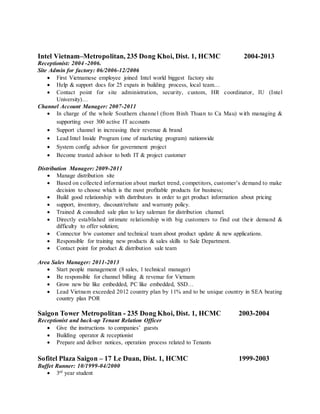 Intel Vietnam–Metropolitan, 235 Dong Khoi, Dist. 1, HCMC 2004-2013
Receptionist: 2004 -2006.
Site Admin for factory: 06/2006-12/2006
 First Vietnamese employee joined Intel world biggest factory site
 Help & support docs for 25 expats in building process, local team…
 Contact point for site administration, security, custom, HR coordinator, IU (Intel
University)…
Channel Account Manager: 2007-2011
 In charge of the whole Southern channel (from Binh Thuan to Ca Mau) with managing &
supporting over 300 active IT accounts
 Support channel in increasing their revenue & brand
 Lead Intel Inside Program (one of marketing program) nationwide
 System config advisor for government project
 Become trusted advisor to both IT & project customer
Distribution Manager: 2009-2011
 Manage distribution site
 Based on collected information about market trend, competitors, customer’s demand to make
decision to choose which is the most profitable products for business;
 Build good relationship with distributors in order to get product information about pricing
 support, inventory, discount/rebate and warranty policy.
 Trained & consulted sale plan to key saleman for distribution channel.
 Directly established intimate relationship with big customers to find out their demand &
difficulty to offer solution;
 Connector b/w customer and technical team about product update & new applications.
 Responsible for training new products & sales skills to Sale Department.
 Contact point for product & distribution sale team
Area Sales Manager: 2011-2013
 Start people management (8 sales, 1 technical manager)
 Be responsible for channel billing & revenue for Vietnam
 Grow new biz like embedded, PC like embedded, SSD…
 Lead Vietnam exceeded 2012 country plan by 11% and to be unique country in SEA beating
country plan POR
Saigon Tower Metropolitan - 235 Dong Khoi, Dist. 1, HCMC 2003-2004
Receptionist and back-up Tenant Relation Officer
 Give the instructions to companies’ guests
 Building operator & receptionist
 Prepare and deliver notices, operation process related to Tenants
Sofitel Plaza Saigon – 17 Le Duan, Dist. 1, HCMC 1999-2003
Buffet Runner: 10/1999-04/2000
 3rd
year student
 