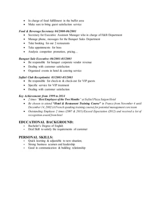  In charge of food fulfillment in the buffet area
 Make sure to bring guest satisfaction service
Food & Beverage Secretary: 04/2000-06/2001
 Secretary for Executive Assistant Manager who in charge of F&B Department
 Manage phone, messages for the Banquet Sales Department
 Take booking for our 2 restaurants
 Take appointments for boss
 Analysis competitor promotion, pricing…
Banquet Sale Executive: 06/2001-03/2003
 Be responsible for banquet corporate vendor revenue
 Dealing with customer satisfaction
 Organized events in hotel & catering service
Sofitel Club Receptionist: 03/2003-05/2003
 Be responsible for check-in & check-out for VIP guests
 Specific service for VIP treatment
 Dealing with customer satisfaction
Key Achievement: from 1999 to 2014
 2 times “Best Employee of the Two Months” at Sofitel Plaza Saigon Hotel
 Be chosen to attend “Hotel & Restaurant Training Course” in France from November 4 until
December 14,2002 (A French speaking training course) for potential management core team
 Outstanding Employee 2 times (2007 & 2011)/Exceed Expectation (2012) and received a lot of
recognition award fromIntel
EDUCATIONAL BACKGROUND:
- Bachelor’s Degree of English
- Deal Skill to satisfy the requirements of customer
PERSONAL SKILLS:
- Quick learning & adjustable to new situation;
- Strong business acumen and leadership
- Good in communication & building relationship
 
