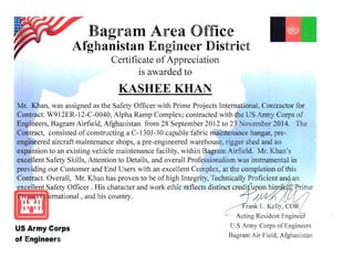 Bagram Area Office 

Afghanistan Engineer District 

Certificate ofAppreciation
is awarded to
KASHEEKHAN 

Mr. Khan, was assigned as the Safety Officer with Prime Projects International, Contractor for
Contract: W912ER-12-C-0040, Alpha Ramp Complex; contracted with the US Army Corps of
Engineers, Bagram Airfield, Afghanistan from 28 September 2012 to 23 November 2014. The
Contract, consisted of constructing a C-130J-30 capable fabric maintenance hangar, pre­
engineered aircraft maintenance shops, a pre-engineered warehouse, rigger shed and an
expansion to an existing vehicle maintenance facility, within Bagram Airfield. Mr. Khan's
excellent Safety Skills, Attention to Details, and overall Professionalism was instrumental in
providing our Customer and End Users with an excellent Complex, at the completion of this
Contract. Overall, Mr. Khan has proven to be of high Integrity, Technically Proficient an 

~U"'__.L& _ "" " ....afety Officer. His character and work ethic reflects distinct credifuoon hi 

~~mational , and his country. 

Acting Resident Engineer
U.S Anny Corps of Engineers
US Army Corps
Bagram Air Field, Afghanistan
of Engineers
 
