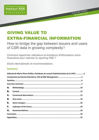 GIVING VALUE TO
EXTRA-FINANCIAL INFORMATION
How to bridge the gap between issuers and users
of CSR data in growing complexity?
Comment rapprocher utilisateurs et émetteurs d'informations extra-
financières pour valoriser le reporting RSE ?
Etude internationale et recommandations
Summary
Editorial de Marie-Pierre Peillon, Présidente du conseil d’administration de la SFAF………………2
Introduction by Patrick d’Humières, CEO of IRSE Management...........................................3
Synthèse ...........................................................................................................................4
Executive Summary ...........................................................................................................7
A. Methodology ........................................................................................................10
B. Context .................................................................................................................12
C. Consensual observations.......................................................................................15
D. Grey areas.............................................................................................................18
E. Game changers......................................................................................................20
F. A glimpse of the future..........................................................................................24
G. Recommendations ................................................................................................29
Conclusion.......................................................................................................................32
Appendixes .....................................................................................................................35
Institut RSE’s SURVEY
 