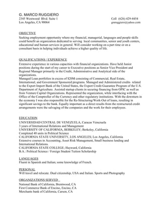 G. MARCO RUGGIERO
2345 Westwood Blvd. Suite 1 Cell (626) 429-4454
Los Angeles, CA 90064 gmruggiero@yahoo.com
OBJECTIVE
Seeking employment opportunity where my financial, managerial, languages and people skills
could benefit an organization dedicated to serving local communities, senior and youth centers,
educational and human services in general. Will consider working on a part time or on a
consultant basis in helping individuals achieve a higher quality of life.
QUALIFICATIONS / EXPERIENCE
Extensive experience in various capacities with financial organizations. Have held Junior
positions during the start of my career to Executive positions as Senior Vice President and
Regional Manager primarily in the Credit, Administrative and Analytical side of the
organizations.
Managed Loan portfolios in excess of $20M consisting of Commercial, Real Estate,
International, and Government Sponsored programs. Managed and Administered credits related
to the Export Import Bank of the United States, the Export Credit Guarantee Program of the U.S.
Department of Agriculture. Assisted startup clients in securing financing from OPIC as well as
from Venture Capital Organizations. Represented the organization, while interfacing with the
Office of the Comptroller of the Currency and other regulatory institutions. With the downturn in
the economy I was also responsible for the Re-Structuring/Work-Out of loans, resulting in
significant savings to the bank. Equally important as a direct results from the restructured credit
arrangements were the salvaging of the companies and the work for their employees.
EDUCATION
UNIVERSIDAD CENTRAL DE VENEZUELA, Caracas Venezuela
3 years of International Relations and Management
UNIVERSITY OF CALIFORNIA, BERKELEY; Berkeley, California
Completed 40 units in Political Science
CALIFORNIA STATE UNIVERSITY, LOS ANGELES; Los Angeles, California
Extensive courses in Accounting, Asset Risk Management, Small business lending and
International Relations.
CALIFORNIA STATE COLLEGE; Hayward, California
B.A.: Political Science / Foreign Student Tuition Scholarship
LANGUAGES
Fluent in Spanish and Italian; some knowledge of French.
PERSONAL
Will travel and relocate. Dual citizenship, USA and Italian. Sports and Photography
ORGANIZATIONS SERVED
National Bank of California, Brentwood, CA
First Commerce Bank of Encino, Encino, CA
Merchants bank of California, Carson, CA
 