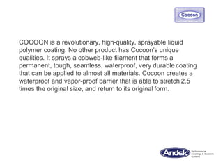 COCOON is a revolutionary, high-quality, sprayable liquid
polymer coating. No other product has Cocoon’s unique
qualities. It sprays a cobweb-like filament that forms a
permanent, tough, seamless, waterproof, very durable coating
that can be applied to almost all materials. Cocoon creates a
waterproof and vapor-proof barrier that is able to stretch 2.5
times the original size, and return to its original form.
 