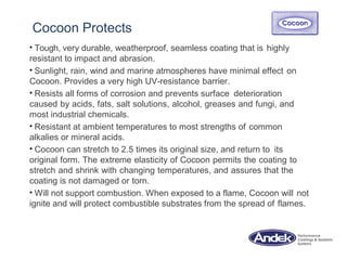 Cocoon Protects
• Tough, very durable, weatherproof, seamless coating that is highly
resistant to impact and abrasion.
• Sunlight, rain, wind and marine atmospheres have minimal effect on
Cocoon. Provides a very high UV-resistance barrier.
• Resists all forms of corrosion and prevents surface deterioration
caused by acids, fats, salt solutions, alcohol, greases and fungi, and
most industrial chemicals.
• Resistant at ambient temperatures to most strengths of common
alkalies or mineral acids.
• Cocoon can stretch to 2.5 times its original size, and return to its
original form. The extreme elasticity of Cocoon permits the coating to
stretch and shrink with changing temperatures, and assures that the
coating is not damaged or torn.
• Will not support combustion. When exposed to a flame, Cocoon will not
ignite and will protect combustible substrates from the spread of flames.
 