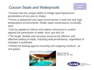Cocoon Seals and Waterproofs
• Cocoon has the unique ability to bridge openingsaround
penetrations of any size or shape.
• Forms a waterproof and vapor-proof barrier in both low and high
temperature environments. Water vapor transmission isvirtually
zero.
• Can be applied to interior and exterior structures to protect
against the penetration of water, dust, gas and oil.
• The tough, flexible web structure ensures the efficient and
effective sealing of walls, including wall penetrations, regardless of
changes in substrate.
• Perfect for sealing against incoming and outgoing moisture, air
and gases.
Oklahoma City Zoo
Oklahoma City , OK USA
 