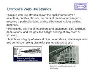 Cocoon’s Web-like strands
• Unique web-like strands allows the applicator to form a
seamless, durable, flexible, permanent membrane over gaps,
ensuring a perfect bridging and seal between various building
materials.
• Permits the sealing of machinery and equipment, pipe and duct
penetrations, and the gas and airtight sealing of any room or
structure.
• Maintains integrity of seals at pipe penetrations, where expansion
and contraction along dissimilar planes causes stress.
Cocoon’s web-like strands during
application
 
