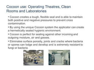 Cocoon use: Operating Theatres, Clean
Rooms and Laboratories
• Cocoon creates a tough, flexible seal and is able to maintain
both positive and negative pressures to prevent cross
contamination.
• By using the unique Cocoon system the applicator can create
a hermetically sealed hygienic environment.
• Cocoon is perfect for sealing against other incoming and
outgoing moisture, air and gasses.
• Eliminates surface porosity, joints and cracks where bacteria
or spores can lodge and develop and is extremely resistant to
fungi or bacteria.
 