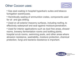 Other Cocoon uses:
• Gas seal coating in hospital hyperbaric suites and tobacco
fumigation warehouses.
• Hermitically sealing of ammunition crates, components used
for oil and gas drilling.
• Used on all exterior masonry surfaces, including roofing, to
effectively waterproof and seal against moisture penetration.
• Used for interior applications such as dust free areas, shower
rooms, brewery fermentation rooms and bottling plants,
hospital scrub rooms, swimming pools, and other areas where
abrasion resistance, washability, moisture protection, chemical
protection, fungi and bacteria resistance is important.
 